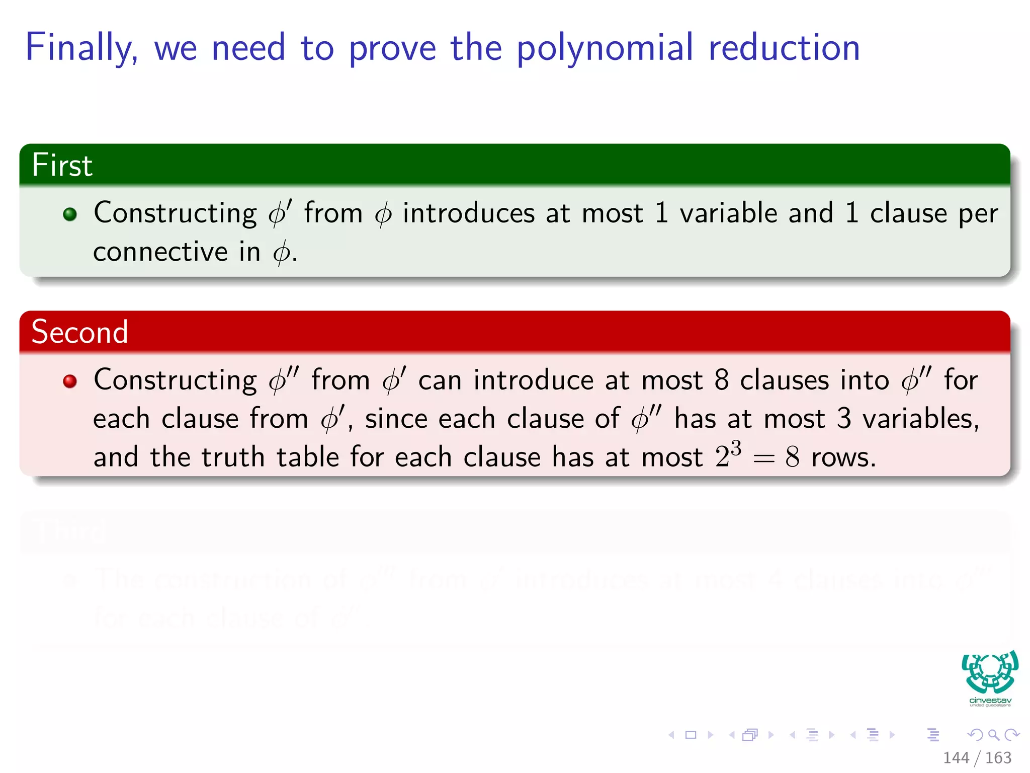 Finally, we need to prove the polynomial reduction
First
Constructing φ from φ introduces at most 1 variable and 1 clause per
connective in φ.
Second
Constructing φ from φ can introduce at most 8 clauses into φ for
each clause from φ , since each clause of φ has at most 3 variables,
and the truth table for each clause has at most 23 = 8 rows.
Third
The construction of φ from φ introduces at most 4 clauses into φ
for each clause of φ .
144 / 163
 