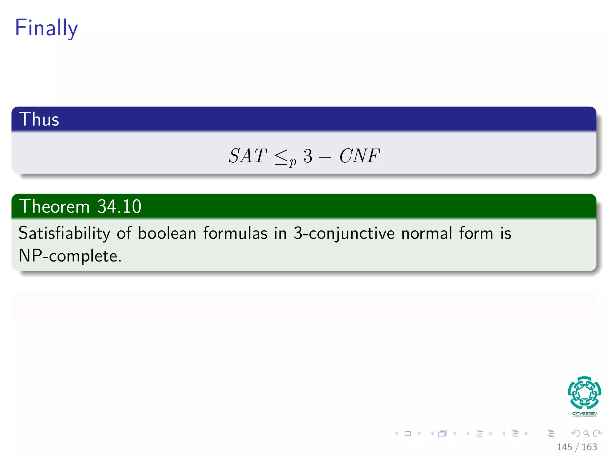 Finally
Thus
SAT ≤p 3 − CNF
Theorem 34.10
Satisﬁability of boolean formulas in 3-conjunctive normal form is
NP-complete.
Now the next problem
The Clique Problem.
145 / 163
 