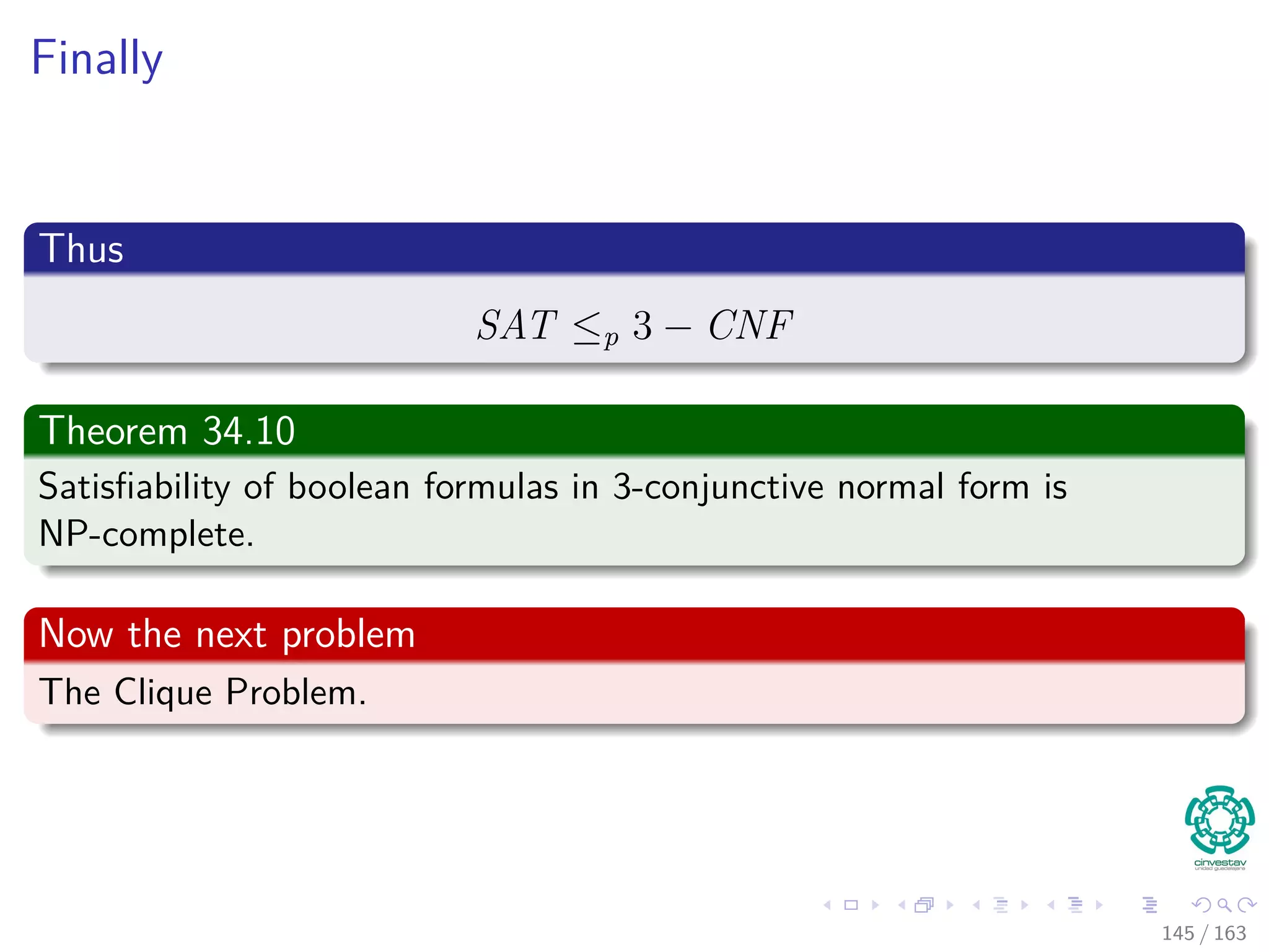 Finally
Thus
SAT ≤p 3 − CNF
Theorem 34.10
Satisﬁability of boolean formulas in 3-conjunctive normal form is
NP-complete.
Now the next problem
The Clique Problem.
145 / 163
 