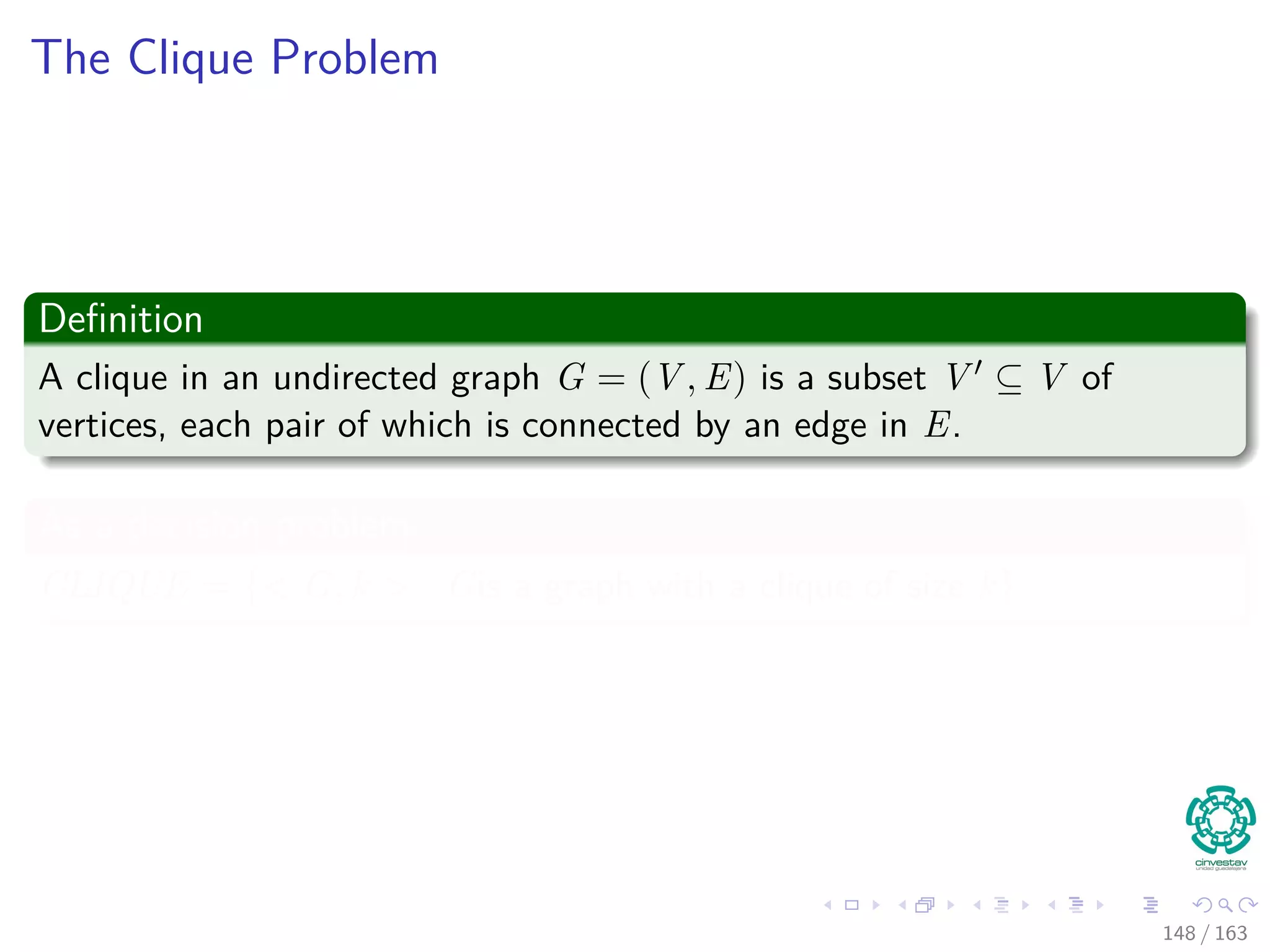 The Clique Problem
Deﬁnition
A clique in an undirected graph G = (V , E) is a subset V ⊆ V of
vertices, each pair of which is connected by an edge in E.
As a decision problem
CLIQUE = {< G, k > | Gis a graph with a clique of size k}
148 / 163
 
