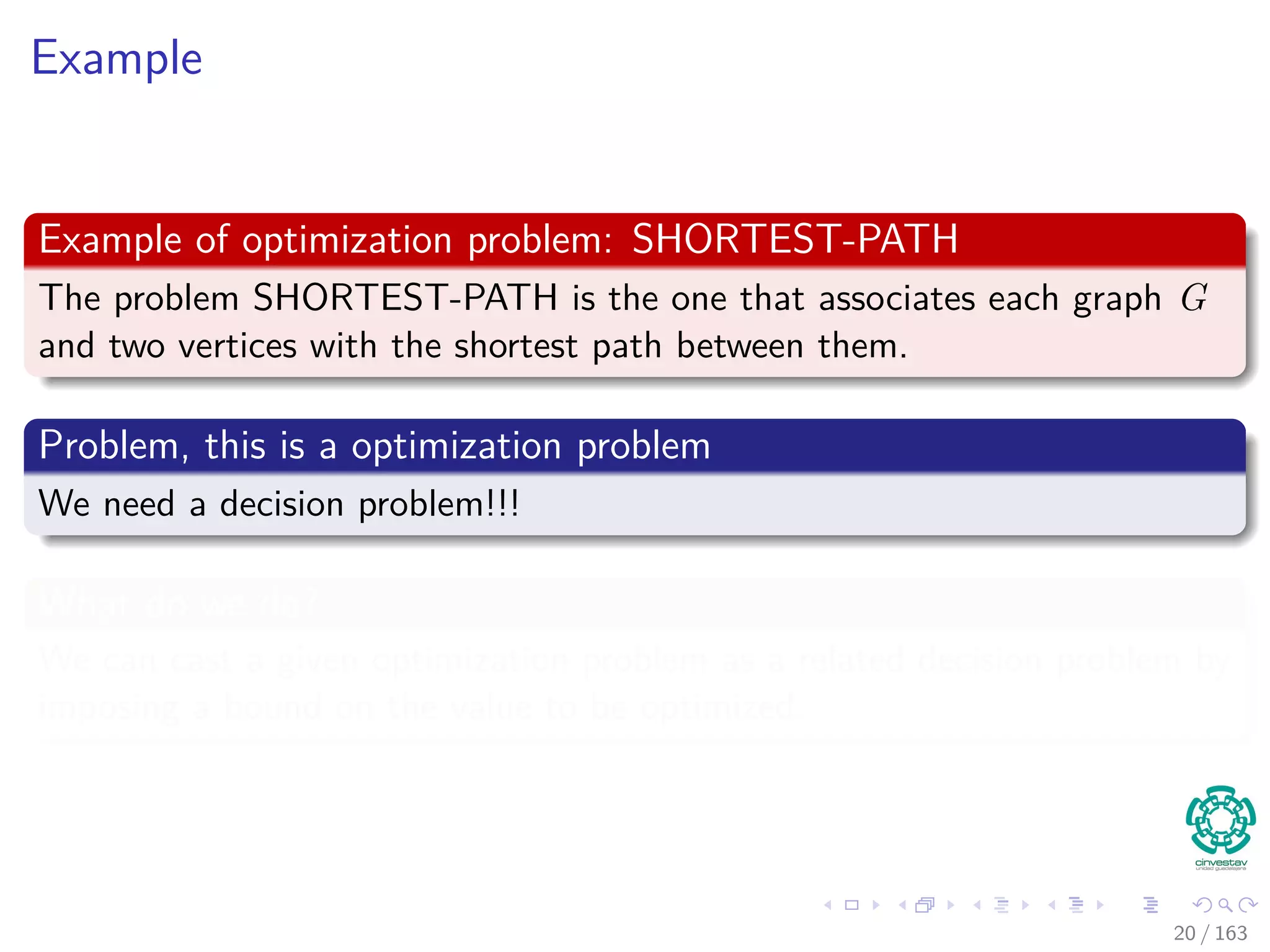 Example
Example of optimization problem: SHORTEST-PATH
The problem SHORTEST-PATH is the one that associates each graph G
and two vertices with the shortest path between them.
Problem, this is a optimization problem
We need a decision problem!!!
What do we do?
We can cast a given optimization problem as a related decision problem by
imposing a bound on the value to be optimized.
20 / 163
 