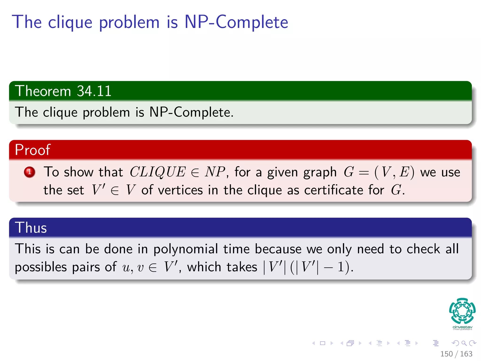 The clique problem is NP-Complete
Theorem 34.11
The clique problem is NP-Complete.
Proof
1 To show that CLIQUE ∈ NP, for a given graph G = (V , E) we use
the set V ∈ V of vertices in the clique as certiﬁcate for G.
Thus
This is can be done in polynomial time because we only need to check all
possibles pairs of u, v ∈ V , which takes |V | (|V | − 1).
150 / 163
 