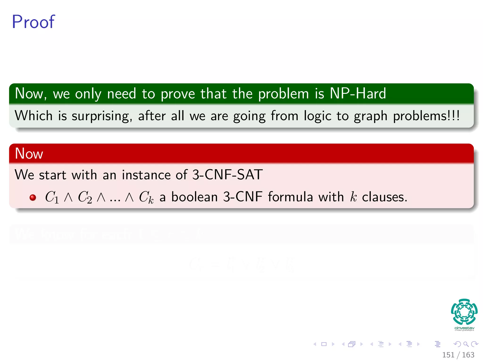 Proof
Now, we only need to prove that the problem is NP-Hard
Which is surprising, after all we are going from logic to graph problems!!!
Now
We start with an instance of 3-CNF-SAT
C1 ∧ C2 ∧ ... ∧ Ck a boolean 3-CNF formula with k clauses.
We know for each 1 ≤ r ≤ k
Cr = lr
1 ∨ lr
2 ∨ lr
3
151 / 163
 
