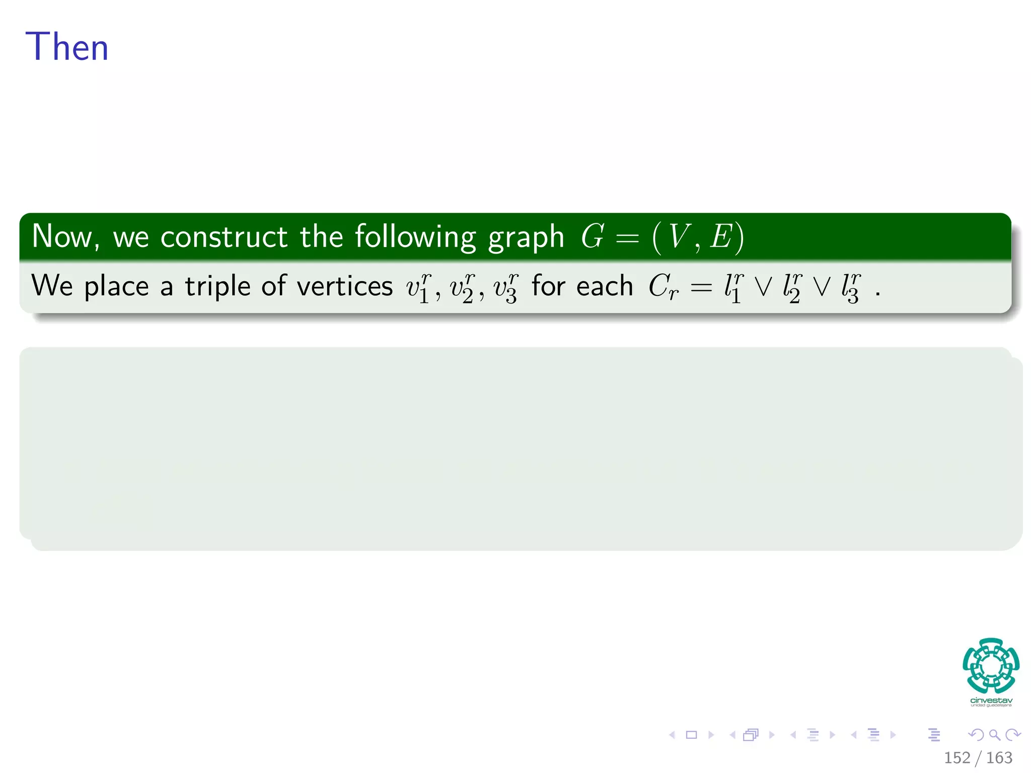 Then
Now, we construct the following graph G = (V , E)
We place a triple of vertices vr
1 , vr
2 , vr
3 for each Cr = lr
1 ∨ lr
2 ∨ lr
3 .
We put an edge between two vertices vr
i and vs
j , if
vr
i and vs
j are in diﬀerent triples i.e. r = s.
Their corresponding literals are consistent i.e. lr
i is not the negation
of ls
j
152 / 163
 