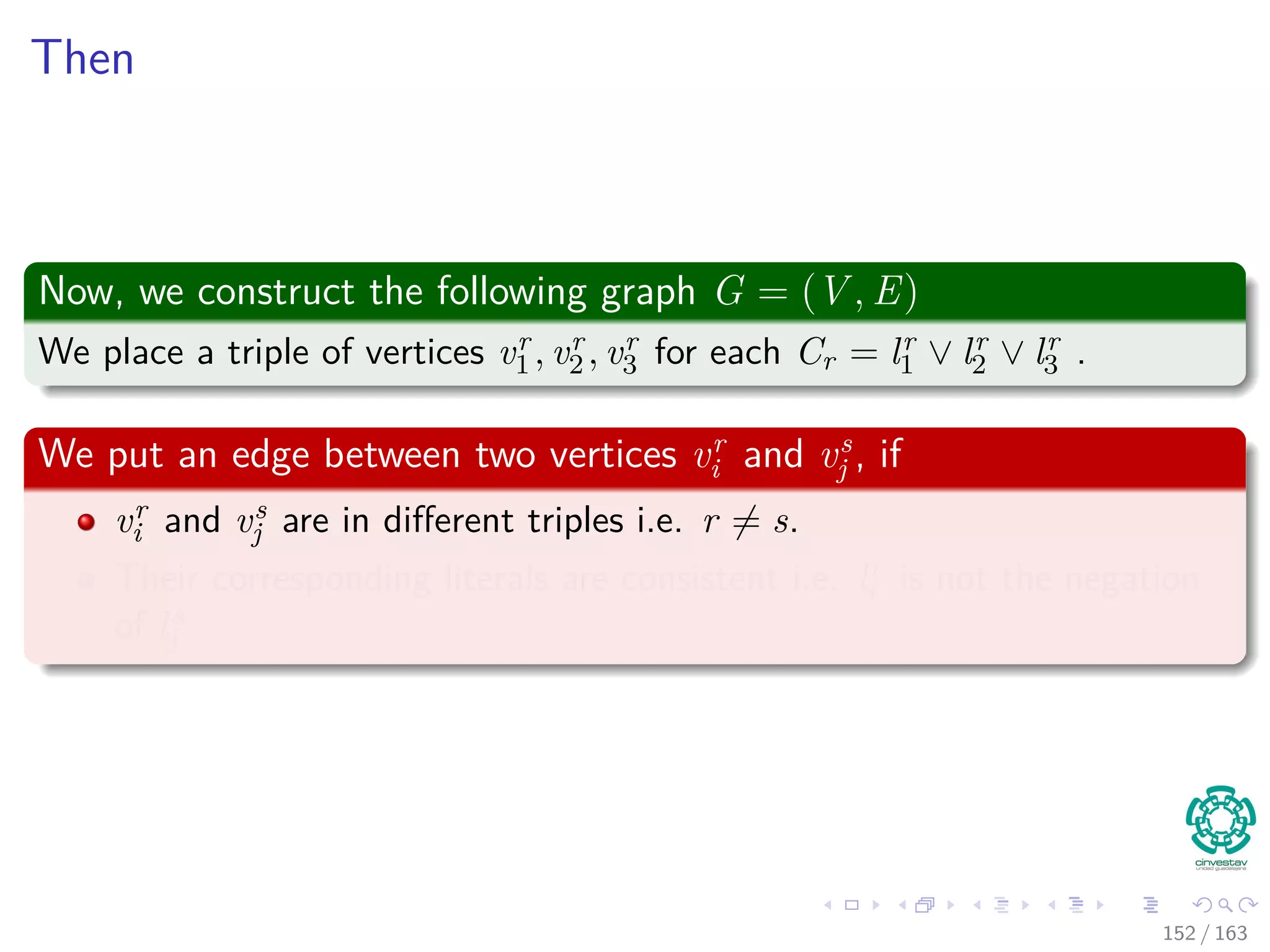 Then
Now, we construct the following graph G = (V , E)
We place a triple of vertices vr
1 , vr
2 , vr
3 for each Cr = lr
1 ∨ lr
2 ∨ lr
3 .
We put an edge between two vertices vr
i and vs
j , if
vr
i and vs
j are in diﬀerent triples i.e. r = s.
Their corresponding literals are consistent i.e. lr
i is not the negation
of ls
j
152 / 163
 