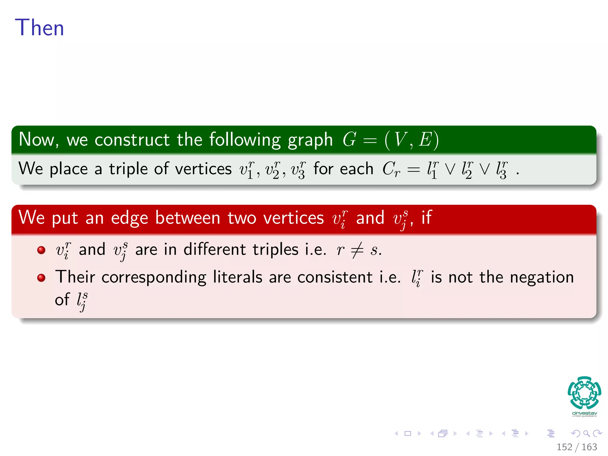 Then
Now, we construct the following graph G = (V , E)
We place a triple of vertices vr
1 , vr
2 , vr
3 for each Cr = lr
1 ∨ lr
2 ∨ lr
3 .
We put an edge between two vertices vr
i and vs
j , if
vr
i and vs
j are in diﬀerent triples i.e. r = s.
Their corresponding literals are consistent i.e. lr
i is not the negation
of ls
j
152 / 163
 