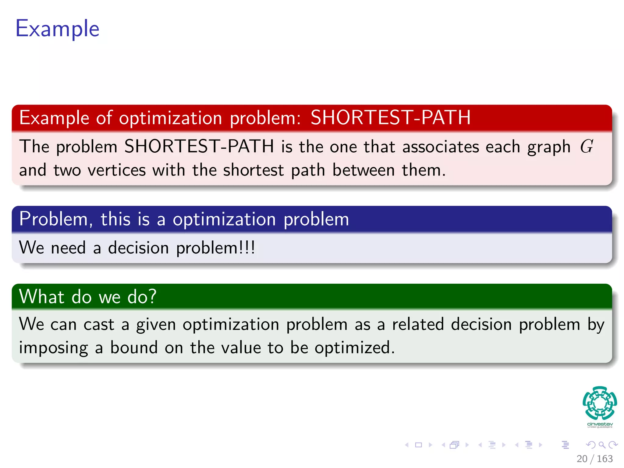 Example
Example of optimization problem: SHORTEST-PATH
The problem SHORTEST-PATH is the one that associates each graph G
and two vertices with the shortest path between them.
Problem, this is a optimization problem
We need a decision problem!!!
What do we do?
We can cast a given optimization problem as a related decision problem by
imposing a bound on the value to be optimized.
20 / 163
 