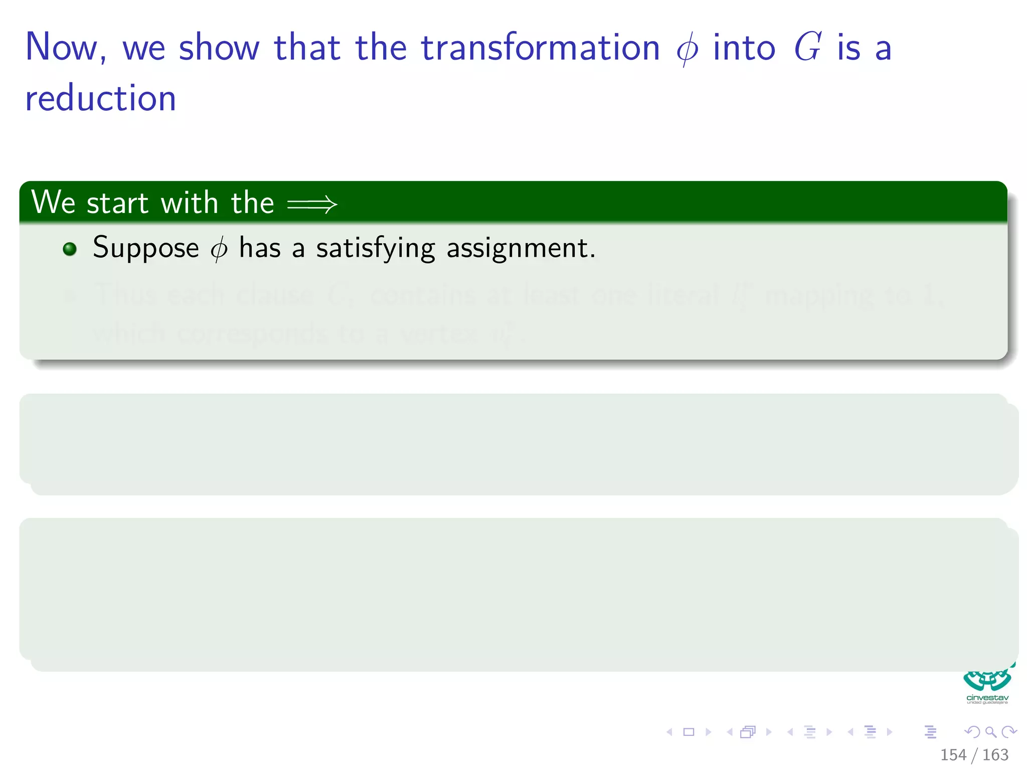 Now, we show that the transformation φ into G is a
reduction
We start with the =⇒
Suppose φ has a satisfying assignment.
Thus each clause Cr contains at least one literal lr
i mapping to 1,
which corresponds to a vertex vr
i .
Now, we pick each of those literals
We ﬁnish with a set V of such literals.
V is a clique, how?
Given two vertices vr
i and vs
j ∈ V , with r = s, such that the
corresponding literals lr
i and ls
j map to 1 by the satisfying assignment.
154 / 163
 