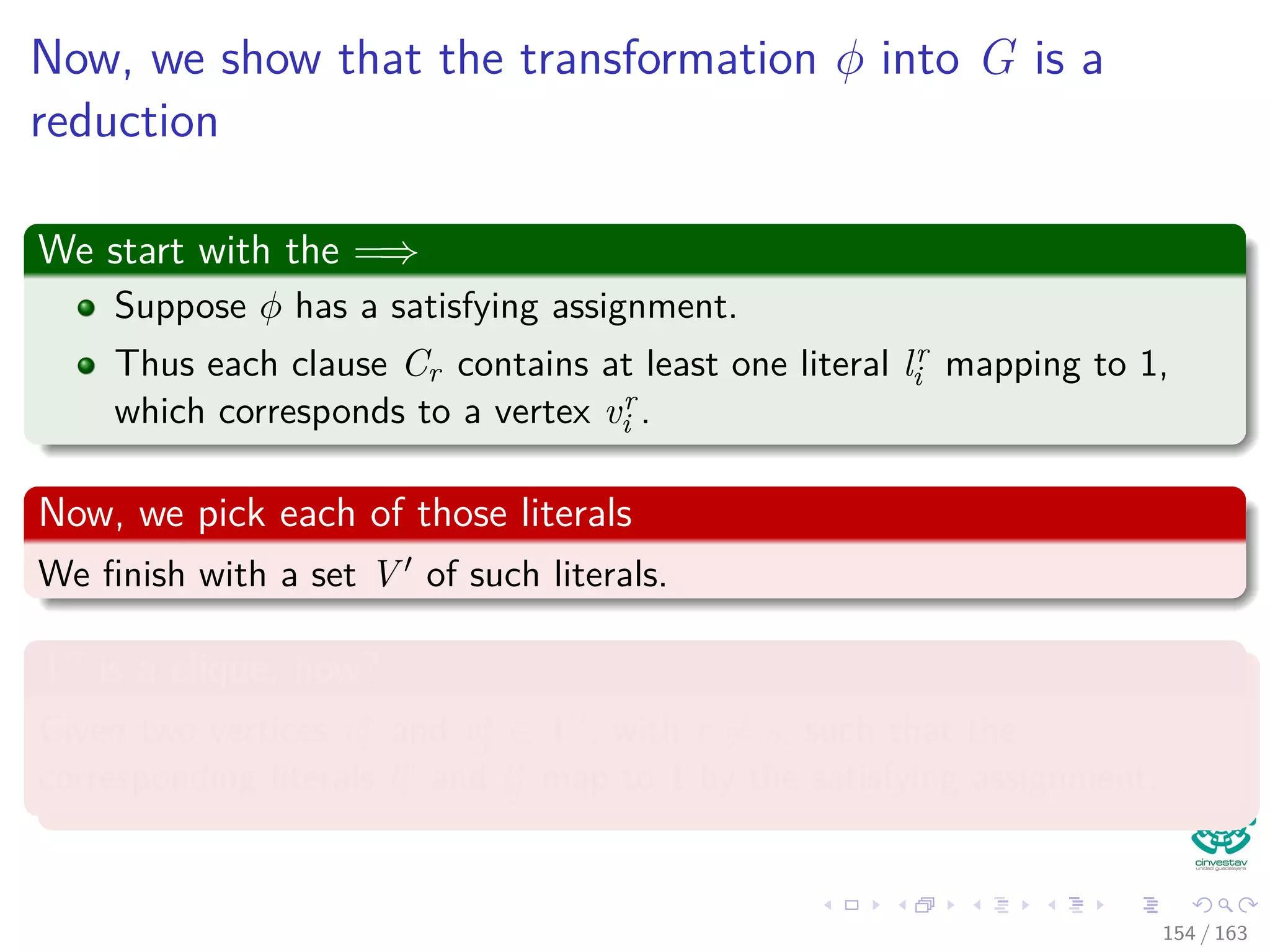 Now, we show that the transformation φ into G is a
reduction
We start with the =⇒
Suppose φ has a satisfying assignment.
Thus each clause Cr contains at least one literal lr
i mapping to 1,
which corresponds to a vertex vr
i .
Now, we pick each of those literals
We ﬁnish with a set V of such literals.
V is a clique, how?
Given two vertices vr
i and vs
j ∈ V , with r = s, such that the
corresponding literals lr
i and ls
j map to 1 by the satisfying assignment.
154 / 163
 