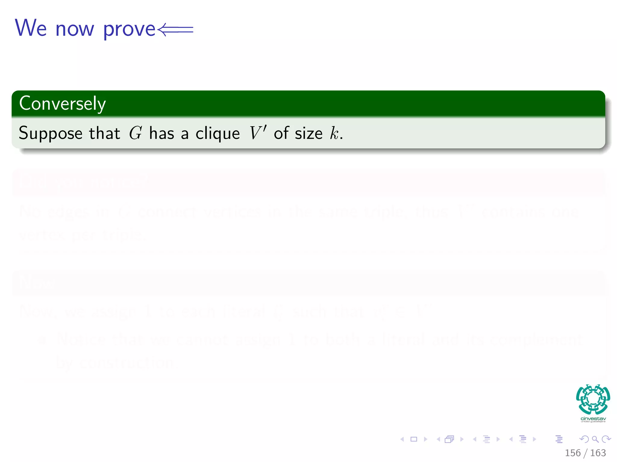 We now prove⇐=
Conversely
Suppose that G has a clique V of size k.
Did you notice?
No edges in G connect vertices in the same triple, thus V contains one
vertex per triple.
Now
Now, we assign 1 to each literal lr
i such that vr
i ∈ V
Notice that we cannot assign 1 to both a literal and its complement
by construction.
156 / 163
 