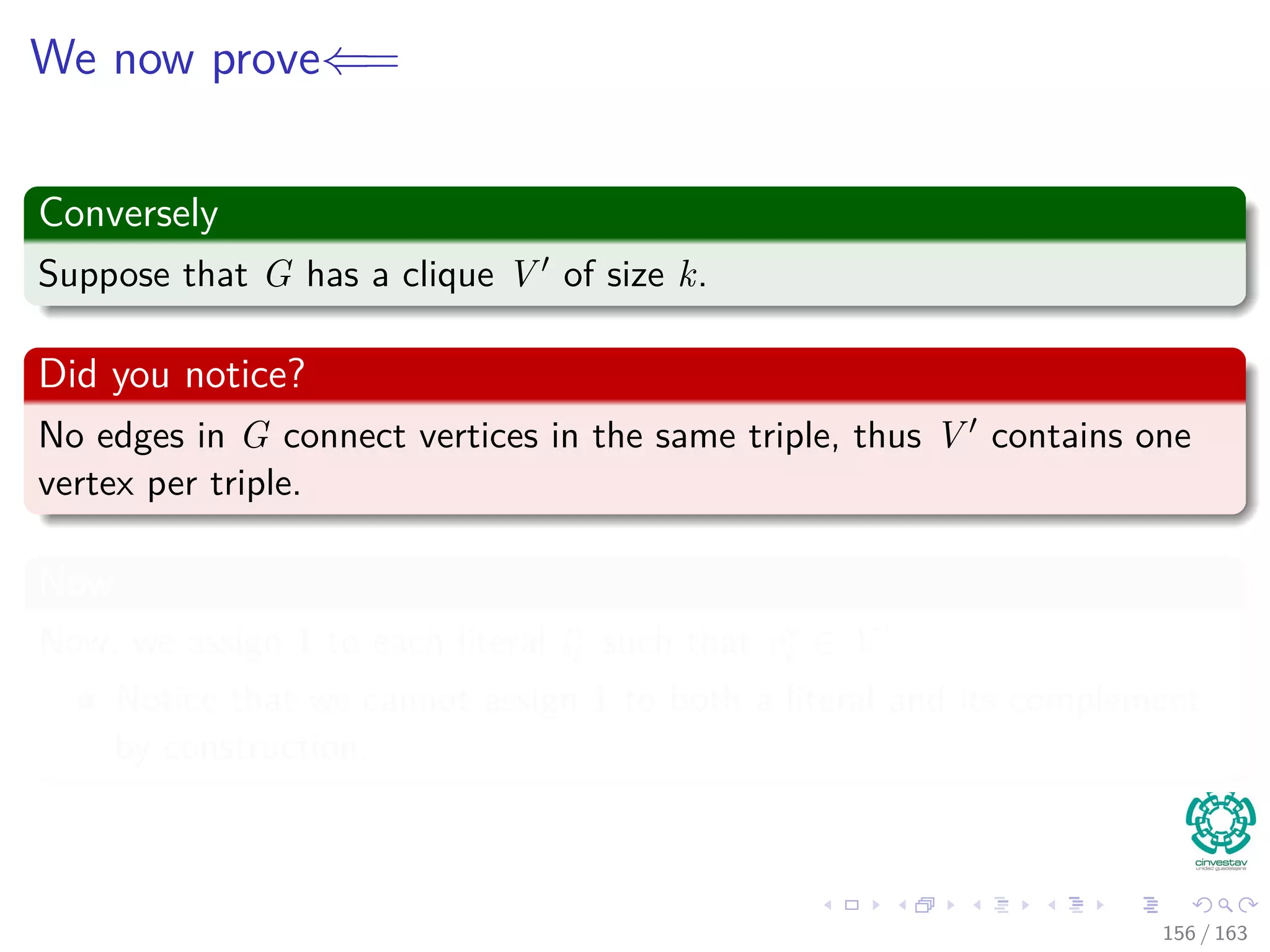 We now prove⇐=
Conversely
Suppose that G has a clique V of size k.
Did you notice?
No edges in G connect vertices in the same triple, thus V contains one
vertex per triple.
Now
Now, we assign 1 to each literal lr
i such that vr
i ∈ V
Notice that we cannot assign 1 to both a literal and its complement
by construction.
156 / 163
 