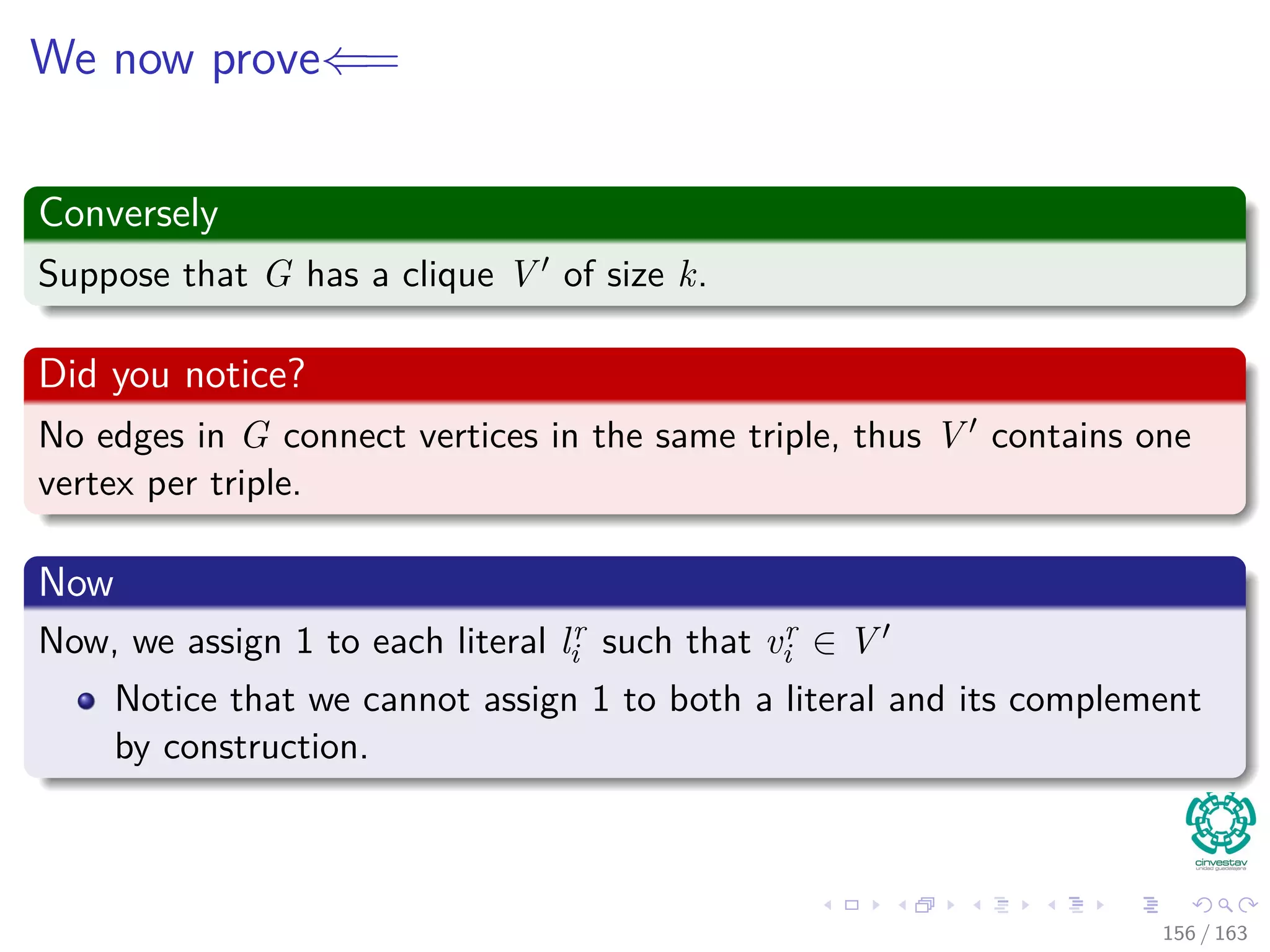 We now prove⇐=
Conversely
Suppose that G has a clique V of size k.
Did you notice?
No edges in G connect vertices in the same triple, thus V contains one
vertex per triple.
Now
Now, we assign 1 to each literal lr
i such that vr
i ∈ V
Notice that we cannot assign 1 to both a literal and its complement
by construction.
156 / 163
 