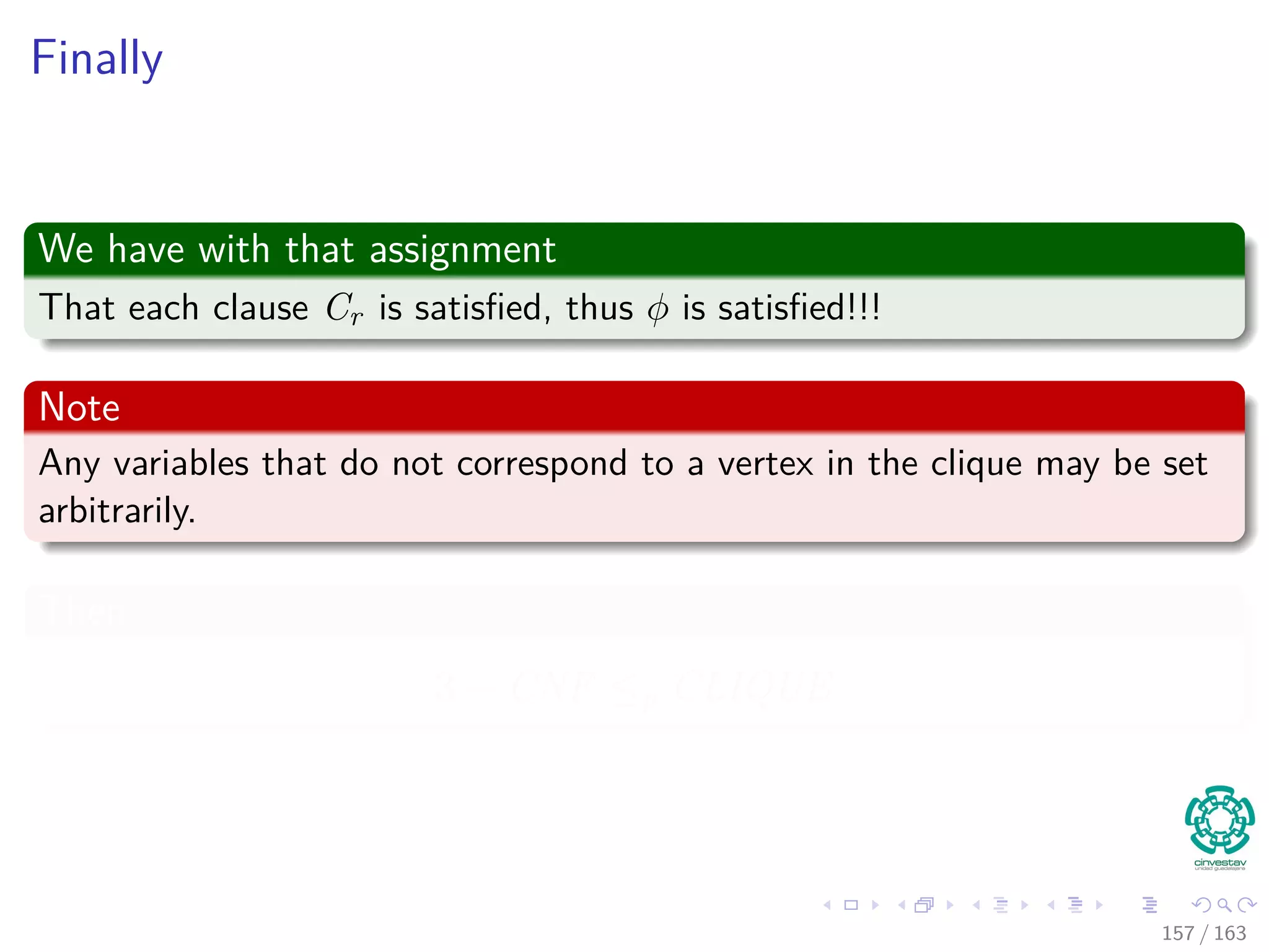 Finally
We have with that assignment
That each clause Cr is satisﬁed, thus φ is satisﬁed!!!
Note
Any variables that do not correspond to a vertex in the clique may be set
arbitrarily.
Then
3 − CNF ≤p CLIQUE
157 / 163
 