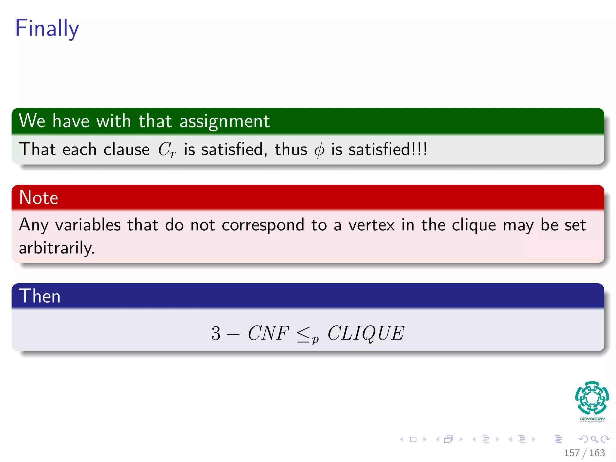 Finally
We have with that assignment
That each clause Cr is satisﬁed, thus φ is satisﬁed!!!
Note
Any variables that do not correspond to a vertex in the clique may be set
arbitrarily.
Then
3 − CNF ≤p CLIQUE
157 / 163
 