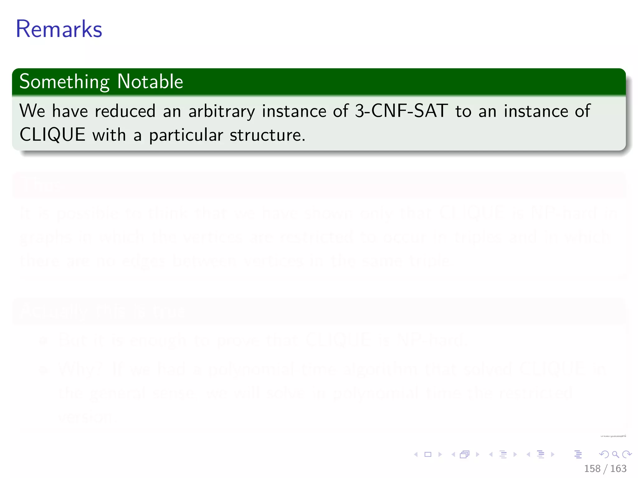 Remarks
Something Notable
We have reduced an arbitrary instance of 3-CNF-SAT to an instance of
CLIQUE with a particular structure.
Thus
It is possible to think that we have shown only that CLIQUE is NP-hard in
graphs in which the vertices are restricted to occur in triples and in which
there are no edges between vertices in the same triple.
Actually this is true
But it is enough to prove that CLIQUE is NP-hard.
Why? If we had a polynomial-time algorithm that solved CLIQUE in
the general sense, we will solve in polynomial time the restricted
version.
158 / 163
 