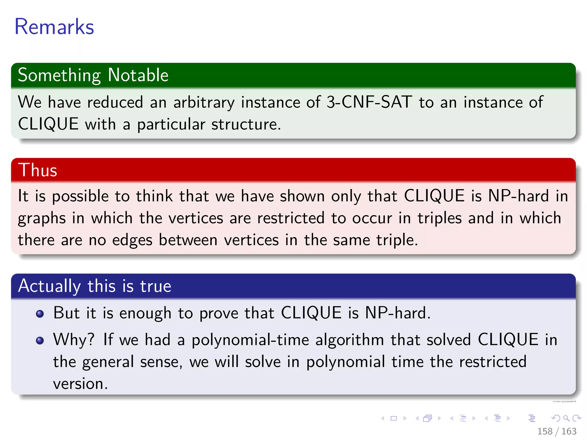 Remarks
Something Notable
We have reduced an arbitrary instance of 3-CNF-SAT to an instance of
CLIQUE with a particular structure.
Thus
It is possible to think that we have shown only that CLIQUE is NP-hard in
graphs in which the vertices are restricted to occur in triples and in which
there are no edges between vertices in the same triple.
Actually this is true
But it is enough to prove that CLIQUE is NP-hard.
Why? If we had a polynomial-time algorithm that solved CLIQUE in
the general sense, we will solve in polynomial time the restricted
version.
158 / 163
 