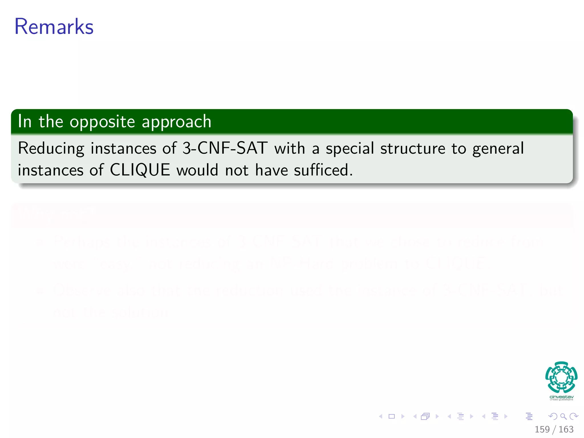 Remarks
In the opposite approach
Reducing instances of 3-CNF-SAT with a special structure to general
instances of CLIQUE would not have suﬃced.
Why not?
Perhaps the instances of 3-CNF-SAT that we chose to reduce from
were “easy,” not reducing an NP-Hard problem to CLIQUE.
Observe also that the reduction used the instance of 3-CNF-SAT, but
not the solution.
159 / 163
 