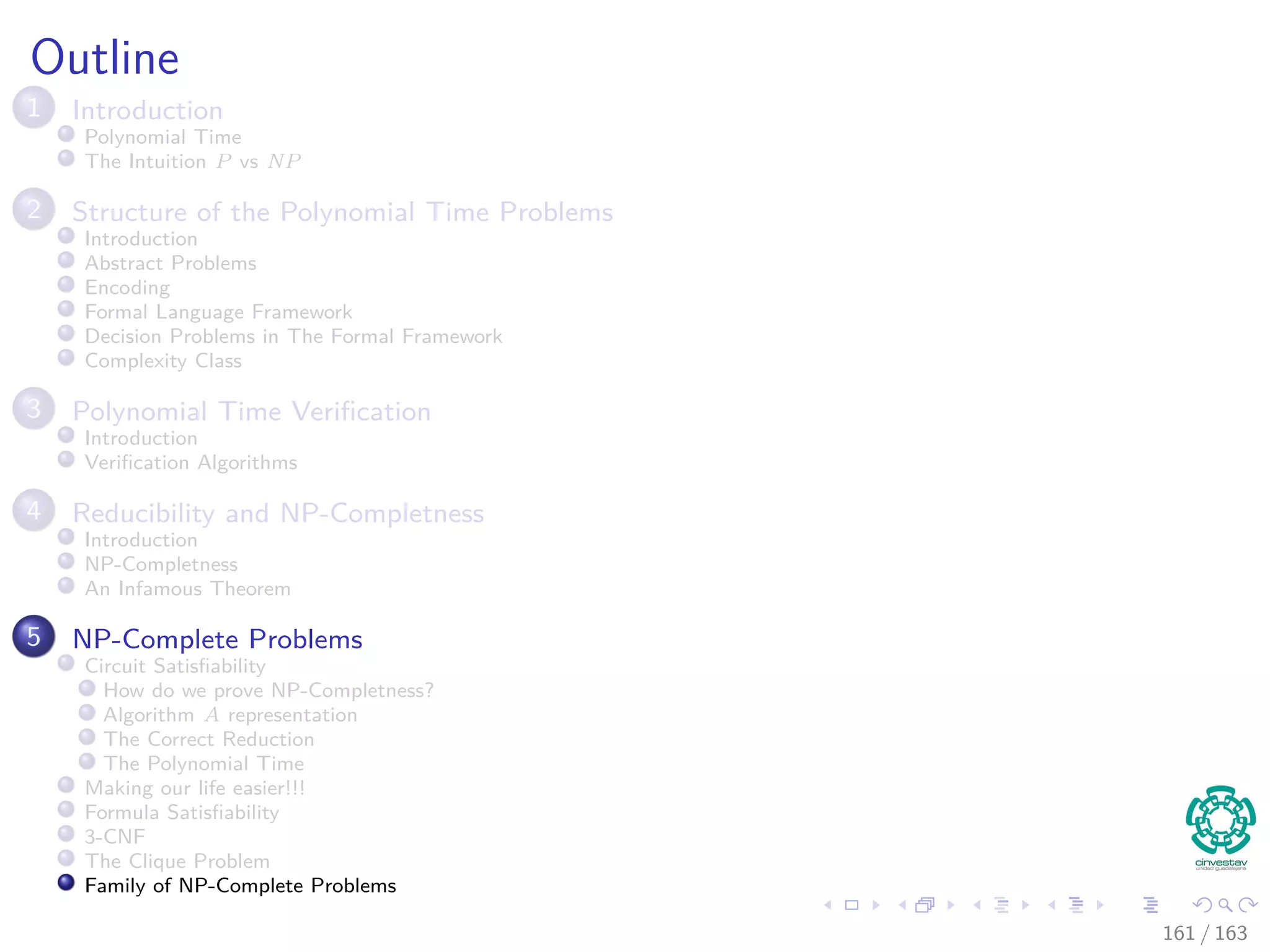 Outline
1 Introduction
Polynomial Time
The Intuition P vs NP
2 Structure of the Polynomial Time Problems
Introduction
Abstract Problems
Encoding
Formal Language Framework
Decision Problems in The Formal Framework
Complexity Class
3 Polynomial Time Veriﬁcation
Introduction
Veriﬁcation Algorithms
4 Reducibility and NP-Completness
Introduction
NP-Completness
An Infamous Theorem
5 NP-Complete Problems
Circuit Satisﬁability
How do we prove NP-Completness?
Algorithm A representation
The Correct Reduction
The Polynomial Time
Making our life easier!!!
Formula Satisﬁability
3-CNF
The Clique Problem
Family of NP-Complete Problems
161 / 163
 