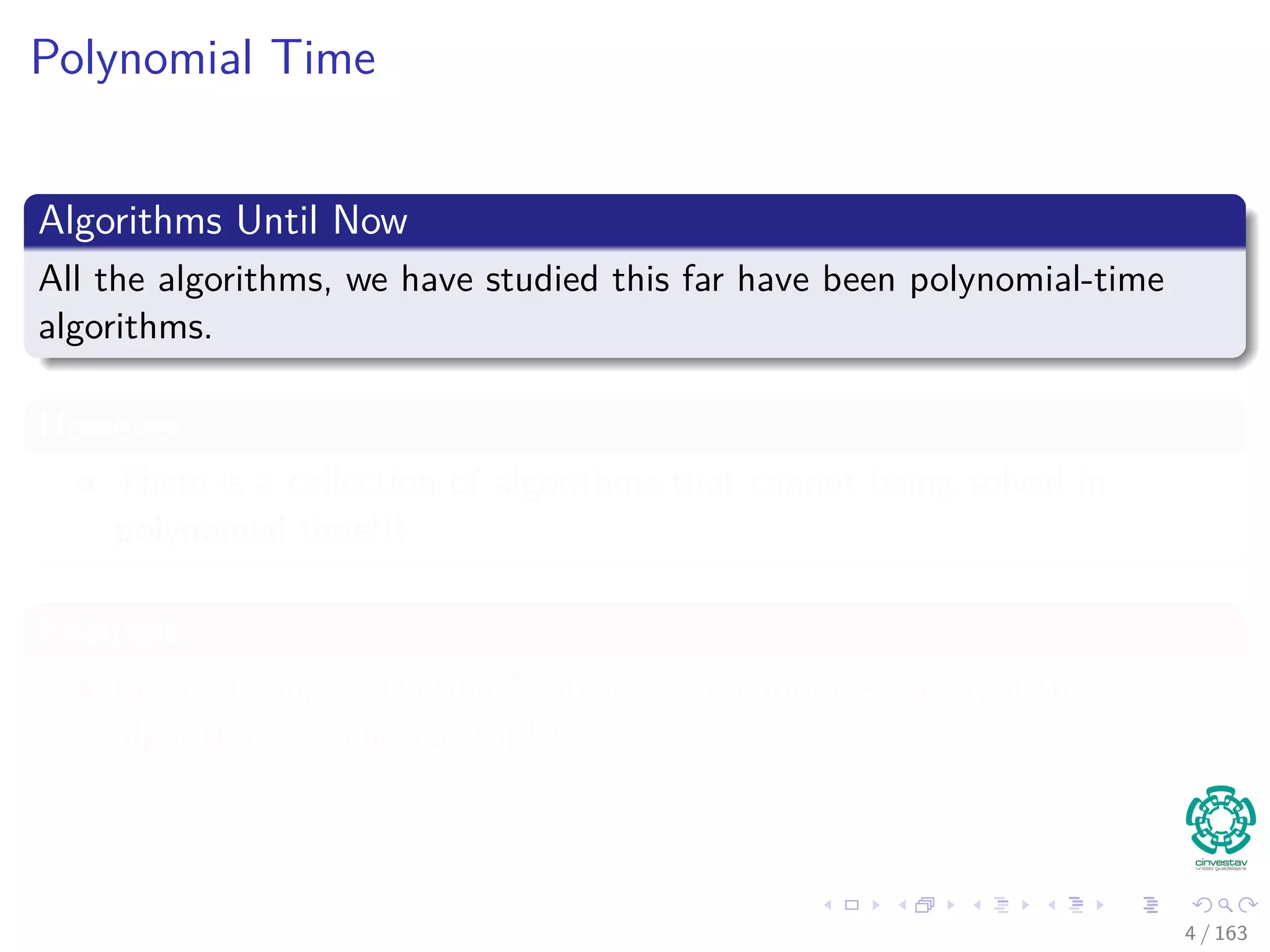 Polynomial Time
Algorithms Until Now
All the algorithms, we have studied this far have been polynomial-time
algorithms.
However
There is a collection of algorithms that cannot being solved in
polynomial time!!!
Example
In the Turing’s “Halting Problem,” we cannot even say if the
algorithm is going to stop!!!
4 / 163
 