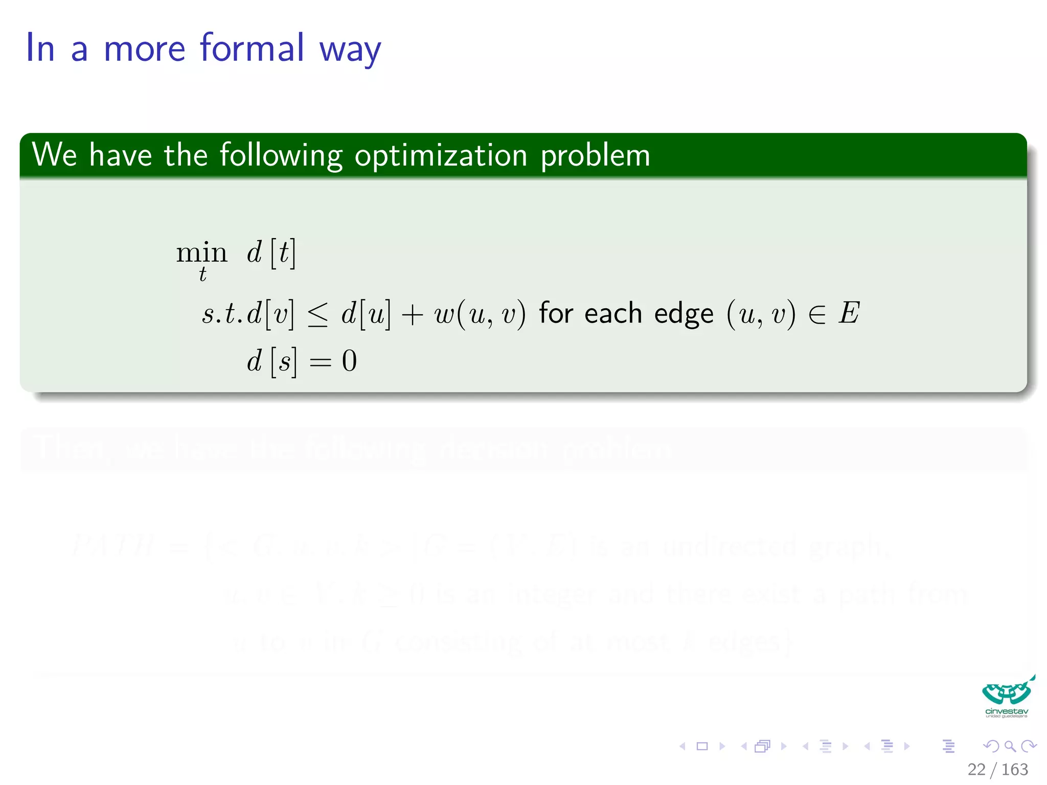 In a more formal way
We have the following optimization problem
min
t
d [t]
s.t.d[v] ≤ d[u] + w(u, v) for each edge (u, v) ∈ E
d [s] = 0
Then, we have the following decision problem
PATH = { G, u, v, k |G = (V , E) is an undirected graph,
u, v ∈ V , k ≥ 0 is an integer and there exist a path from
u to v in G consisting of at most k edges}
22 / 163
 