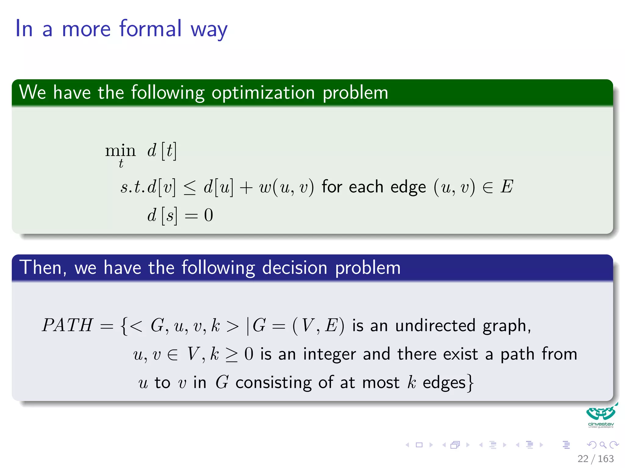 In a more formal way
We have the following optimization problem
min
t
d [t]
s.t.d[v] ≤ d[u] + w(u, v) for each edge (u, v) ∈ E
d [s] = 0
Then, we have the following decision problem
PATH = { G, u, v, k |G = (V , E) is an undirected graph,
u, v ∈ V , k ≥ 0 is an integer and there exist a path from
u to v in G consisting of at most k edges}
22 / 163
 