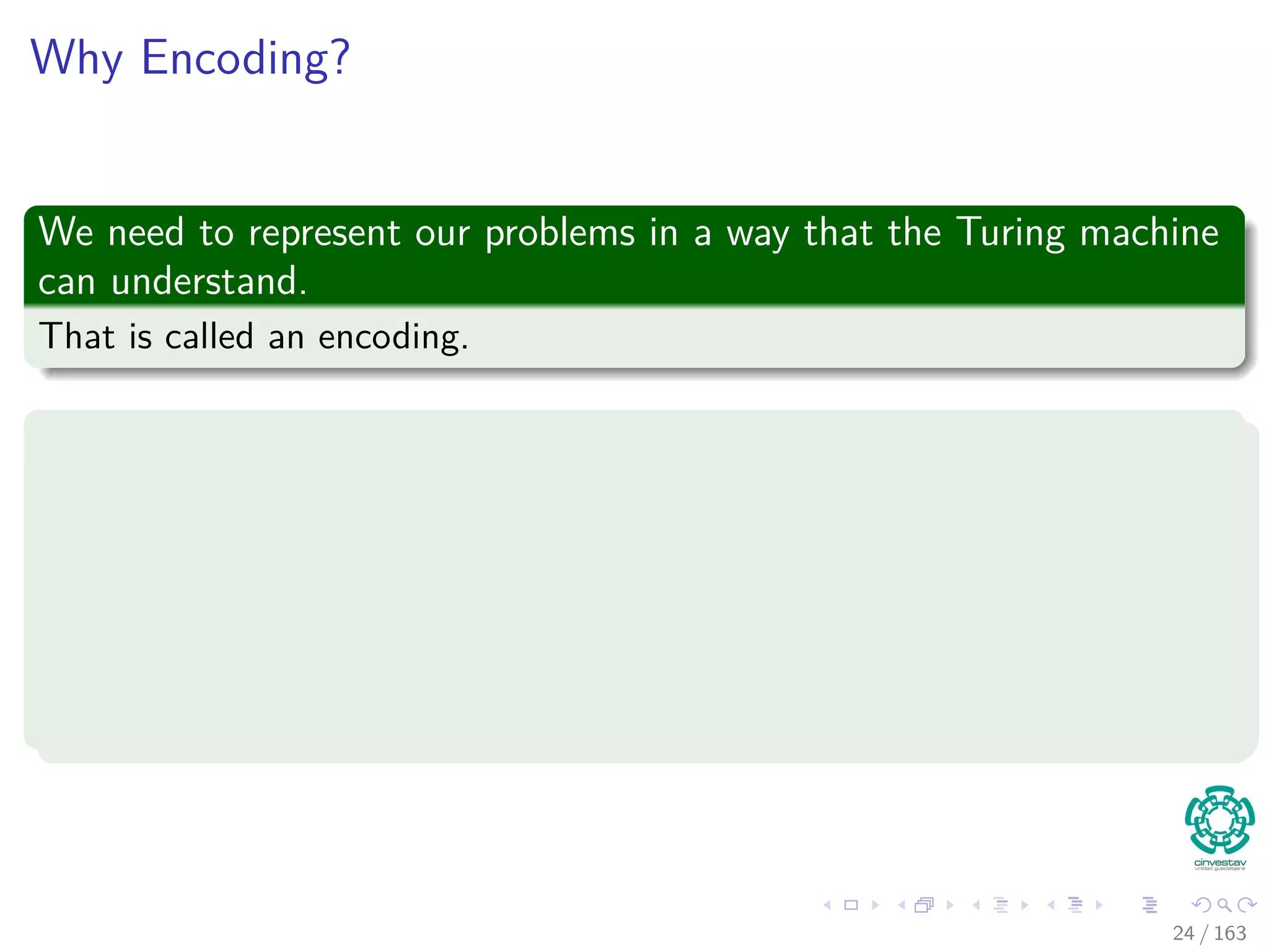 Why Encoding?
We need to represent our problems in a way that the Turing machine
can understand.
That is called an encoding.
Example
Given a graph G = (V , E):
We can encode each vertex {1, 2, ...} as {0, 1, 10, ...}
Then, each edge, for example {1, 2} as {0, 1}
Clearly you need to encode some kind of delimiter for each element in
the description
24 / 163
 