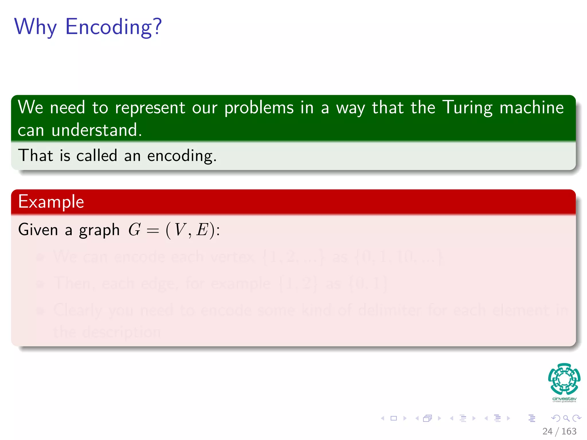 Why Encoding?
We need to represent our problems in a way that the Turing machine
can understand.
That is called an encoding.
Example
Given a graph G = (V , E):
We can encode each vertex {1, 2, ...} as {0, 1, 10, ...}
Then, each edge, for example {1, 2} as {0, 1}
Clearly you need to encode some kind of delimiter for each element in
the description
24 / 163
 