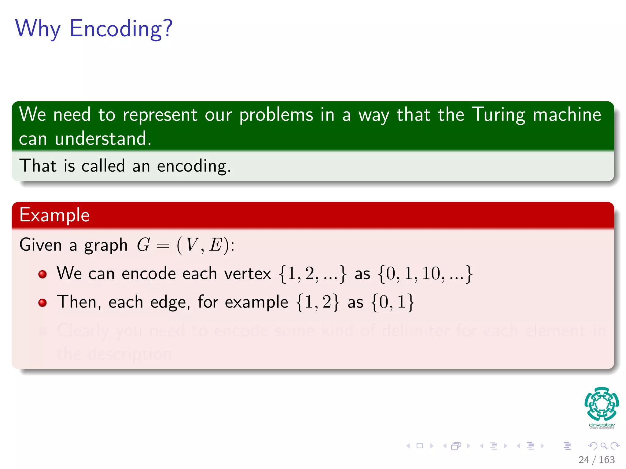 Why Encoding?
We need to represent our problems in a way that the Turing machine
can understand.
That is called an encoding.
Example
Given a graph G = (V , E):
We can encode each vertex {1, 2, ...} as {0, 1, 10, ...}
Then, each edge, for example {1, 2} as {0, 1}
Clearly you need to encode some kind of delimiter for each element in
the description
24 / 163
 