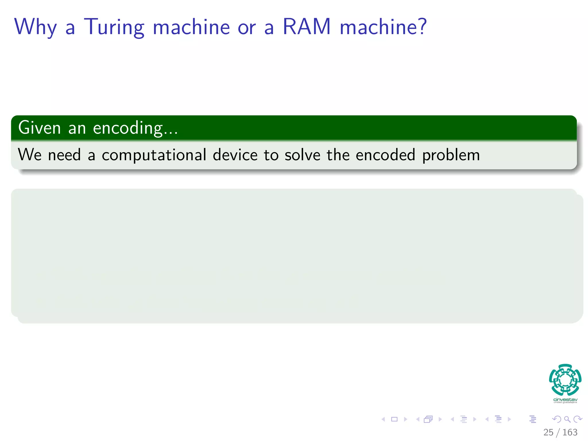 Why a Turing machine or a RAM machine?
Given an encoding...
We need a computational device to solve the encoded problem
Some facts
This means that when the device solves a problem in reality solves the
encoded version of Q.
This encoded problem is called a concrete problem.
This tells us how important encoding is!!!
25 / 163
 