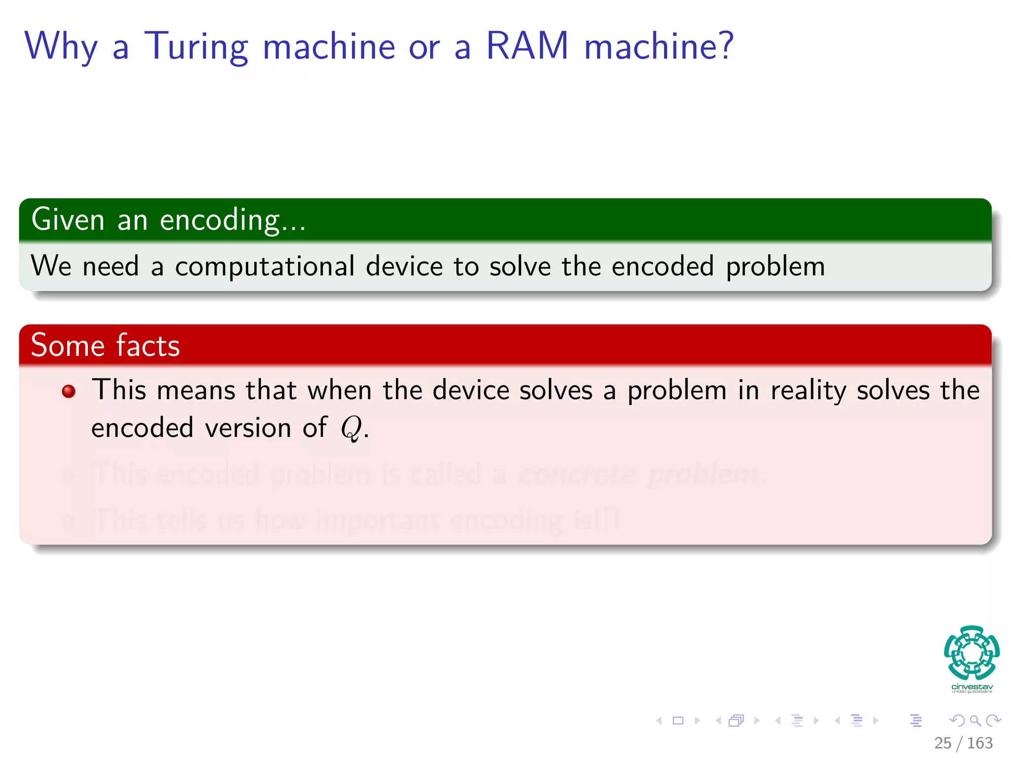 Why a Turing machine or a RAM machine?
Given an encoding...
We need a computational device to solve the encoded problem
Some facts
This means that when the device solves a problem in reality solves the
encoded version of Q.
This encoded problem is called a concrete problem.
This tells us how important encoding is!!!
25 / 163
 