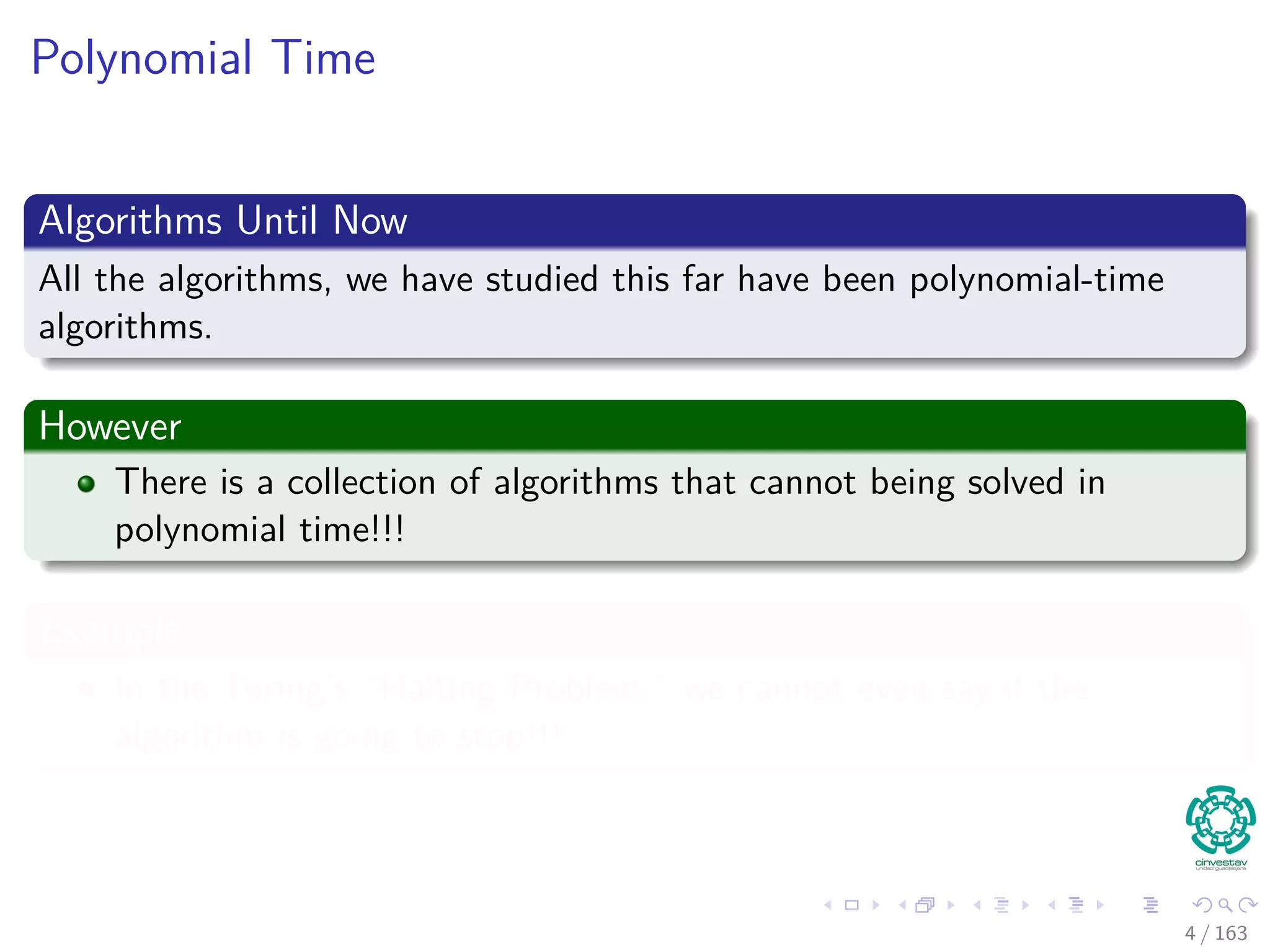 Polynomial Time
Algorithms Until Now
All the algorithms, we have studied this far have been polynomial-time
algorithms.
However
There is a collection of algorithms that cannot being solved in
polynomial time!!!
Example
In the Turing’s “Halting Problem,” we cannot even say if the
algorithm is going to stop!!!
4 / 163
 