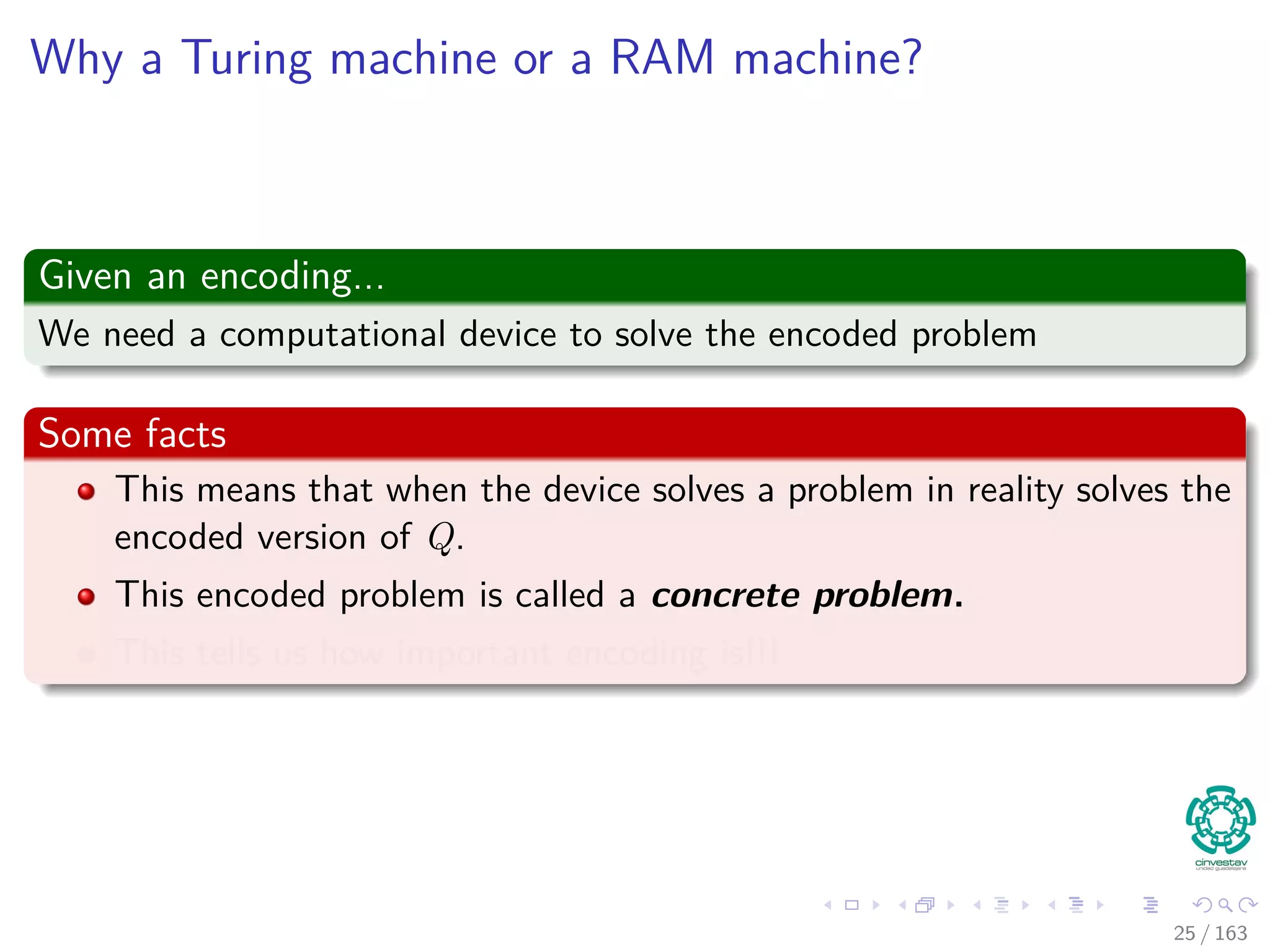 Why a Turing machine or a RAM machine?
Given an encoding...
We need a computational device to solve the encoded problem
Some facts
This means that when the device solves a problem in reality solves the
encoded version of Q.
This encoded problem is called a concrete problem.
This tells us how important encoding is!!!
25 / 163
 