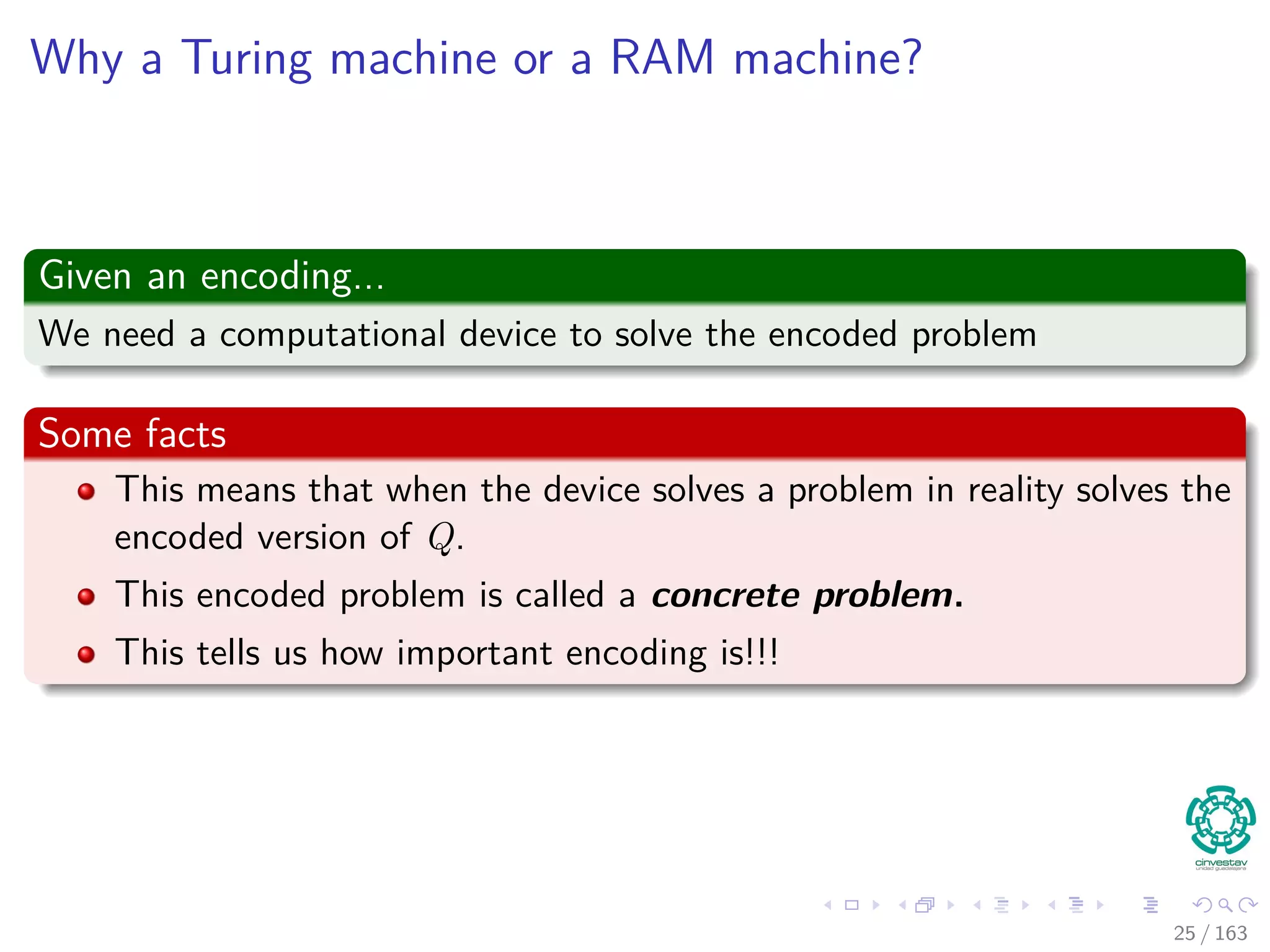 Why a Turing machine or a RAM machine?
Given an encoding...
We need a computational device to solve the encoded problem
Some facts
This means that when the device solves a problem in reality solves the
encoded version of Q.
This encoded problem is called a concrete problem.
This tells us how important encoding is!!!
25 / 163
 