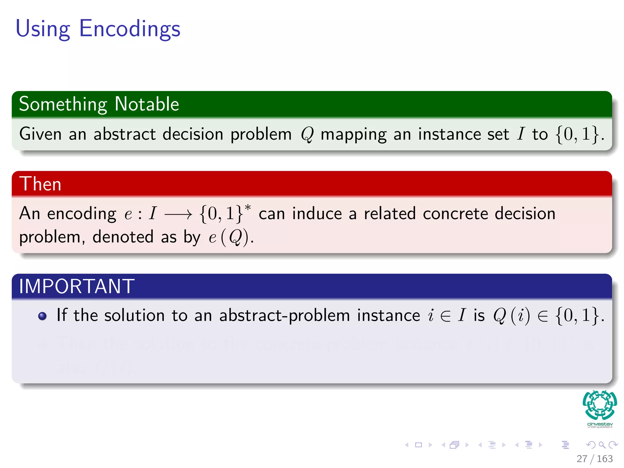 Using Encodings
Something Notable
Given an abstract decision problem Q mapping an instance set I to {0, 1}.
Then
An encoding e : I −→ {0, 1}∗
can induce a related concrete decision
problem, denoted as by e (Q).
IMPORTANT
If the solution to an abstract-problem instance i ∈ I is Q (i) ∈ {0, 1}.
Then the solution to the concrete-problem instance e (i) ∈ {0, 1}∗
is
also Q (i).
27 / 163
 
