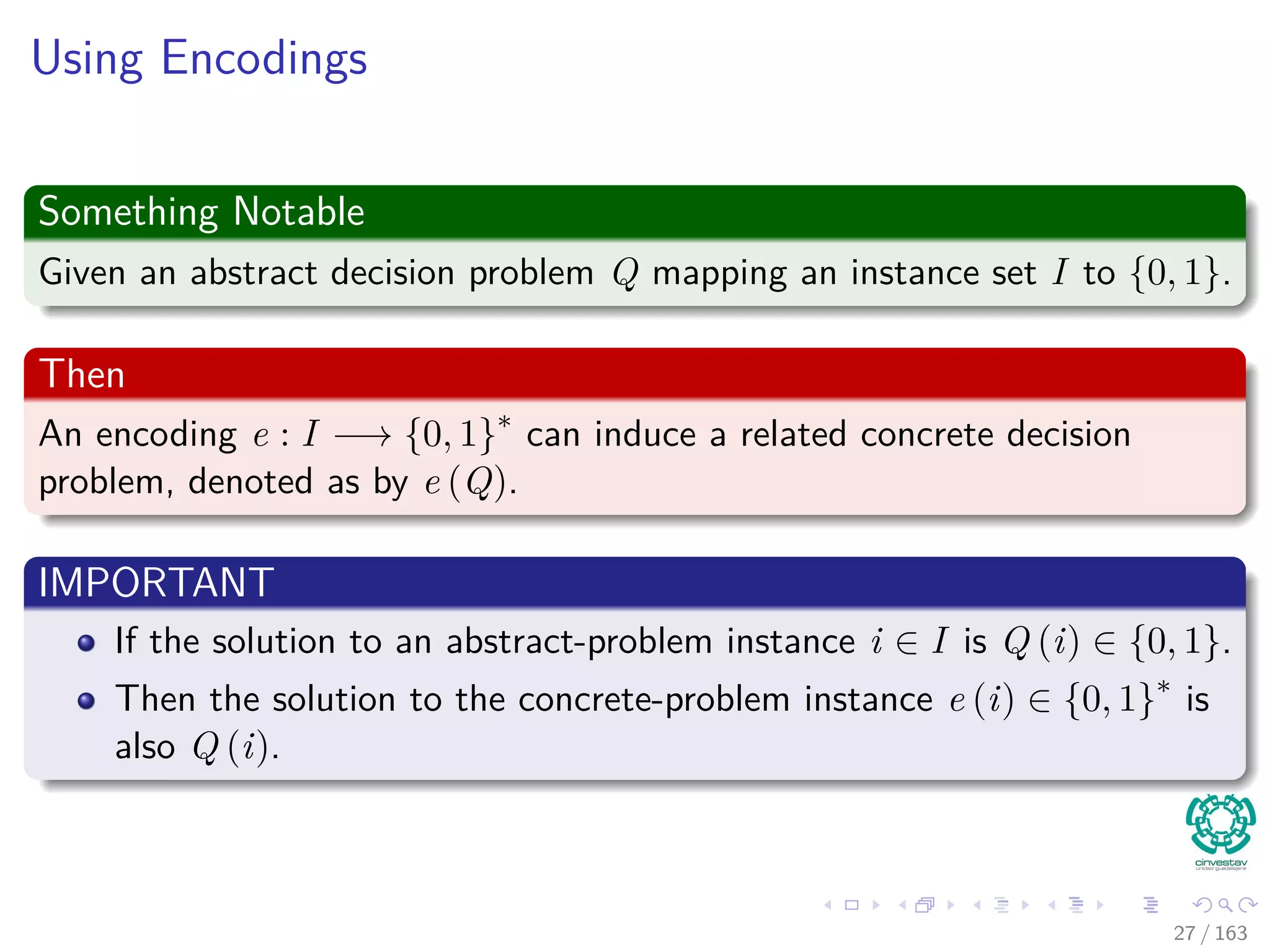 Using Encodings
Something Notable
Given an abstract decision problem Q mapping an instance set I to {0, 1}.
Then
An encoding e : I −→ {0, 1}∗
can induce a related concrete decision
problem, denoted as by e (Q).
IMPORTANT
If the solution to an abstract-problem instance i ∈ I is Q (i) ∈ {0, 1}.
Then the solution to the concrete-problem instance e (i) ∈ {0, 1}∗
is
also Q (i).
27 / 163
 
