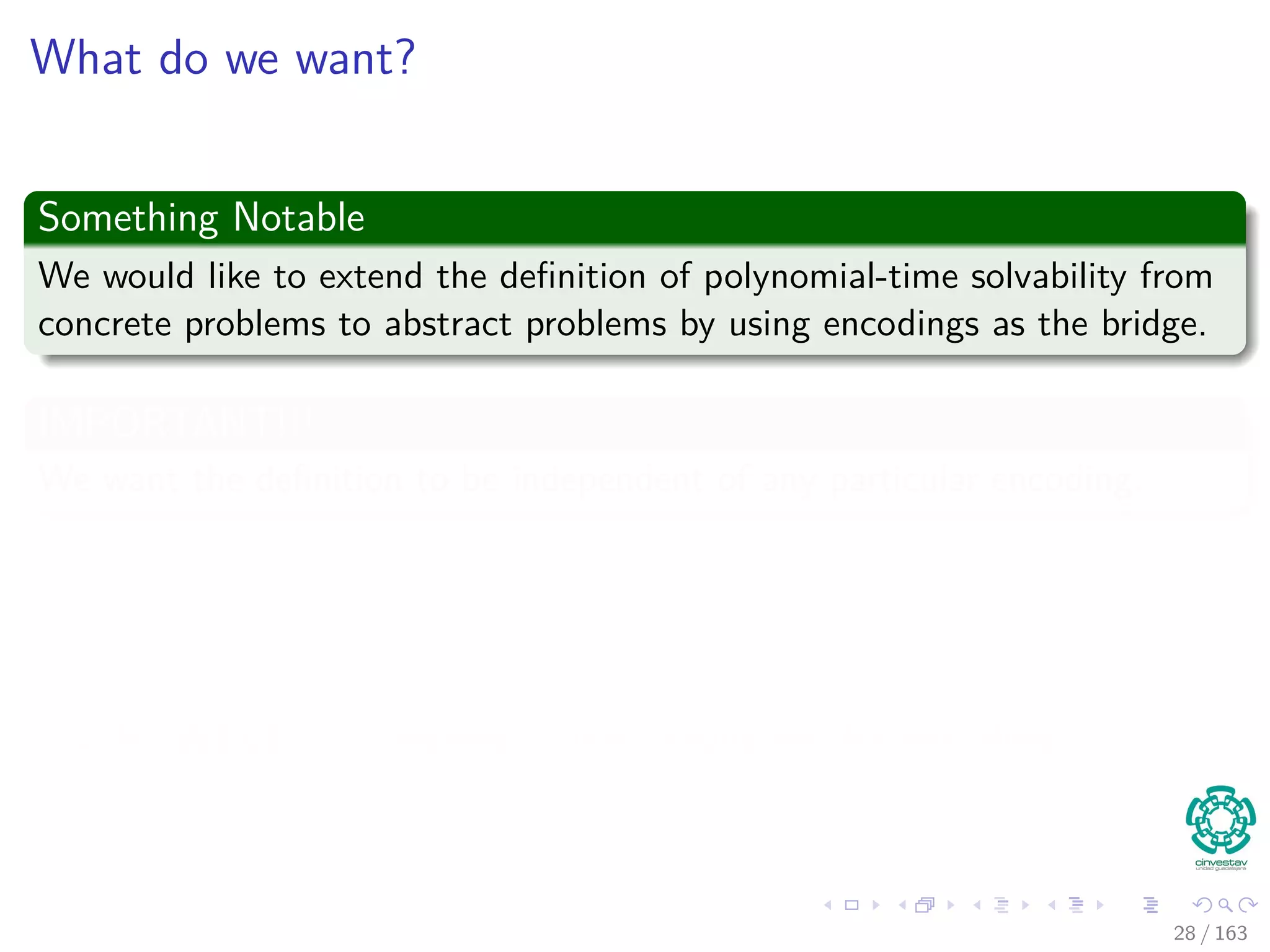 What do we want?
Something Notable
We would like to extend the deﬁnition of polynomial-time solvability from
concrete problems to abstract problems by using encodings as the bridge.
IMPORTANT!!!
We want the deﬁnition to be independent of any particular encoding.
In other words
The eﬃciency of solving a problem should not depend on how the problem
is encoded.
HOWEVER, it depends quite heavily on the encoding.
28 / 163
 