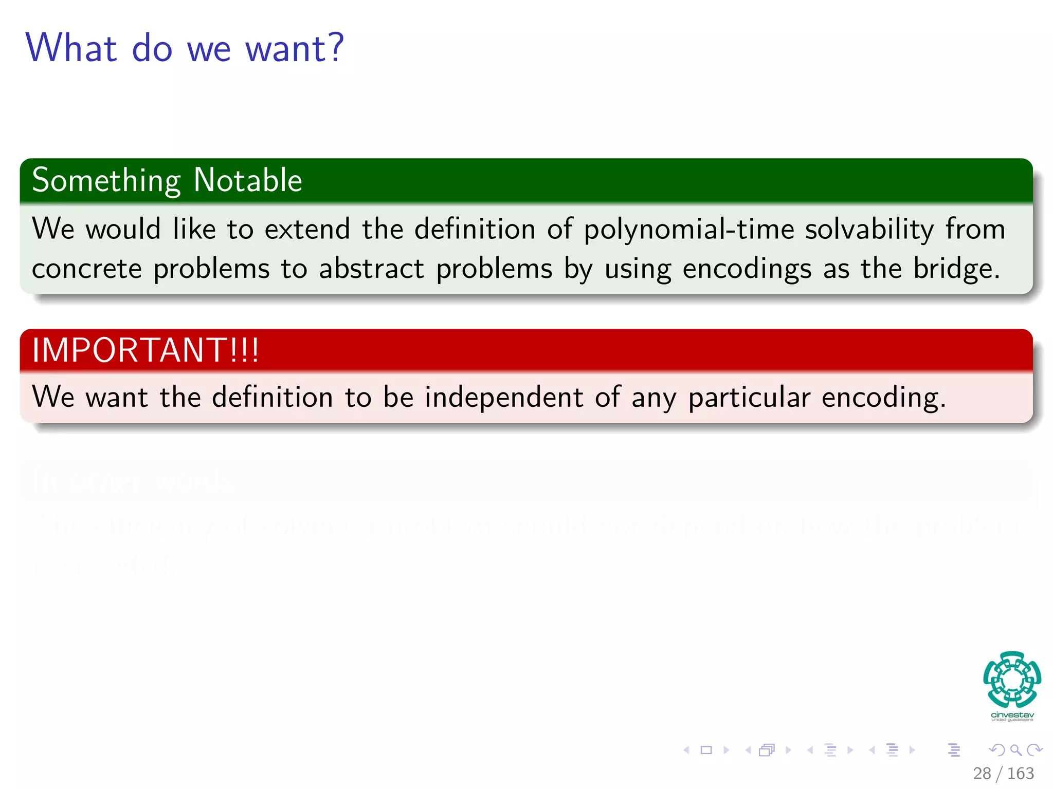 What do we want?
Something Notable
We would like to extend the deﬁnition of polynomial-time solvability from
concrete problems to abstract problems by using encodings as the bridge.
IMPORTANT!!!
We want the deﬁnition to be independent of any particular encoding.
In other words
The eﬃciency of solving a problem should not depend on how the problem
is encoded.
HOWEVER, it depends quite heavily on the encoding.
28 / 163
 