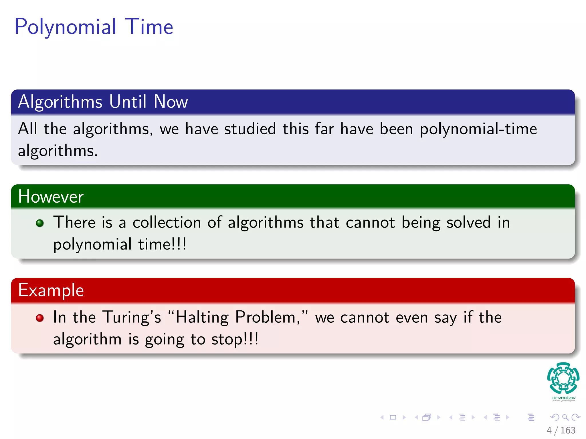Polynomial Time
Algorithms Until Now
All the algorithms, we have studied this far have been polynomial-time
algorithms.
However
There is a collection of algorithms that cannot being solved in
polynomial time!!!
Example
In the Turing’s “Halting Problem,” we cannot even say if the
algorithm is going to stop!!!
4 / 163
 