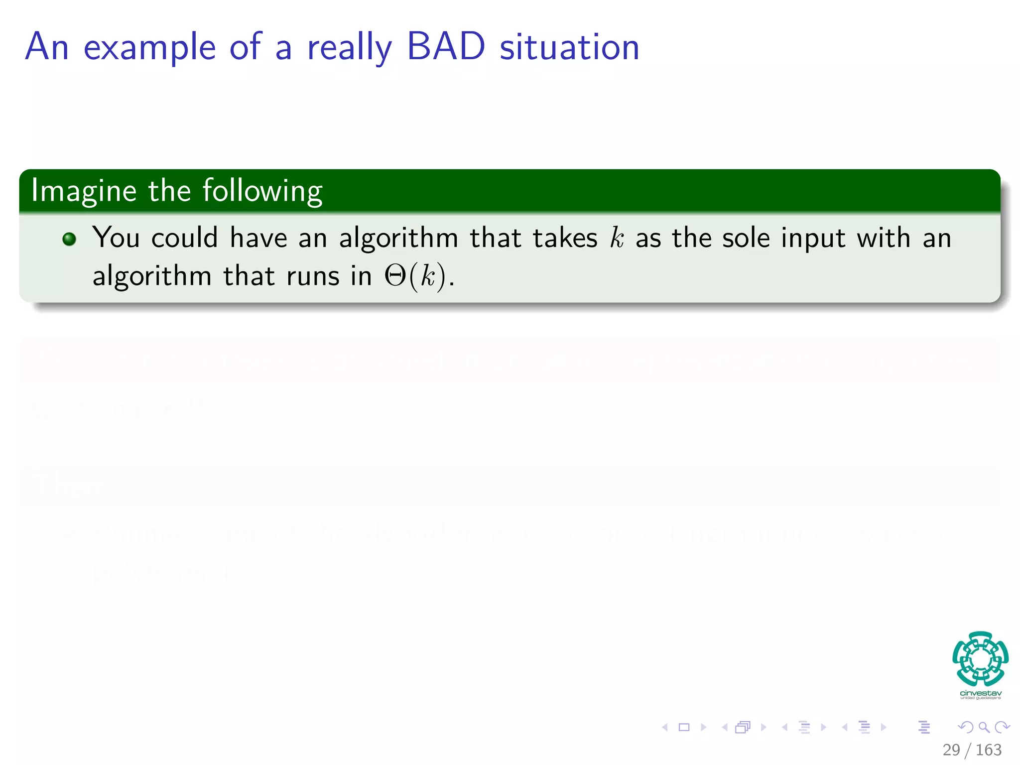 An example of a really BAD situation
Imagine the following
You could have an algorithm that takes k as the sole input with an
algorithm that runs in Θ(k).
Now, if the integer is provided in an unary representation (Only ones)
Quite naive!!!
Then
Running time of the algorithm is O(n) on n-length inputs, which is
polynomial.
29 / 163
 