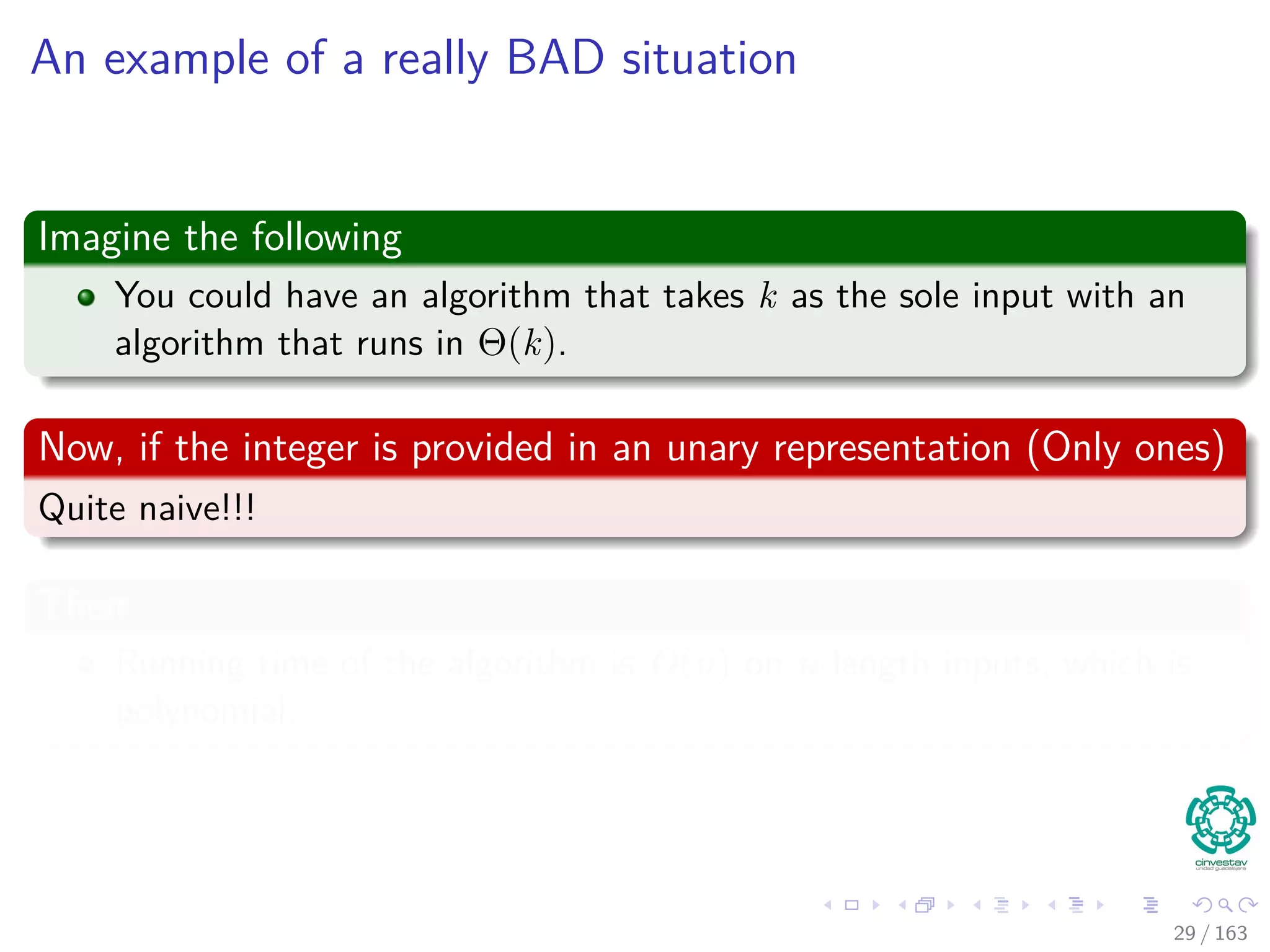 An example of a really BAD situation
Imagine the following
You could have an algorithm that takes k as the sole input with an
algorithm that runs in Θ(k).
Now, if the integer is provided in an unary representation (Only ones)
Quite naive!!!
Then
Running time of the algorithm is O(n) on n-length inputs, which is
polynomial.
29 / 163
 