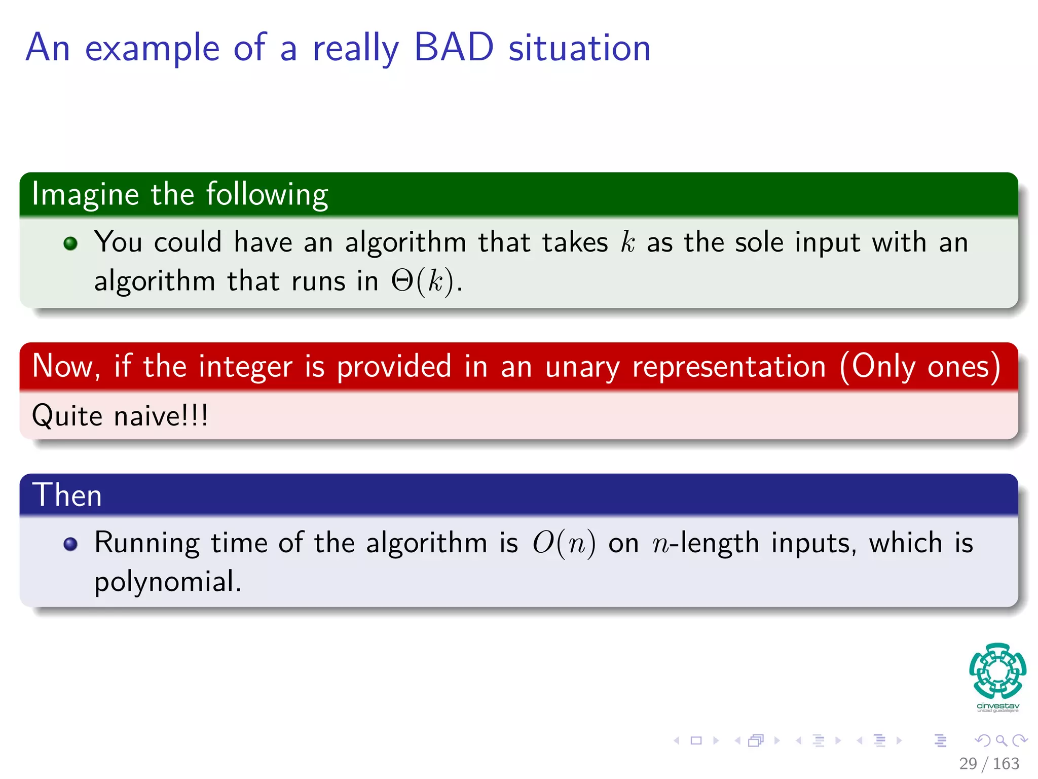 An example of a really BAD situation
Imagine the following
You could have an algorithm that takes k as the sole input with an
algorithm that runs in Θ(k).
Now, if the integer is provided in an unary representation (Only ones)
Quite naive!!!
Then
Running time of the algorithm is O(n) on n-length inputs, which is
polynomial.
29 / 163
 
