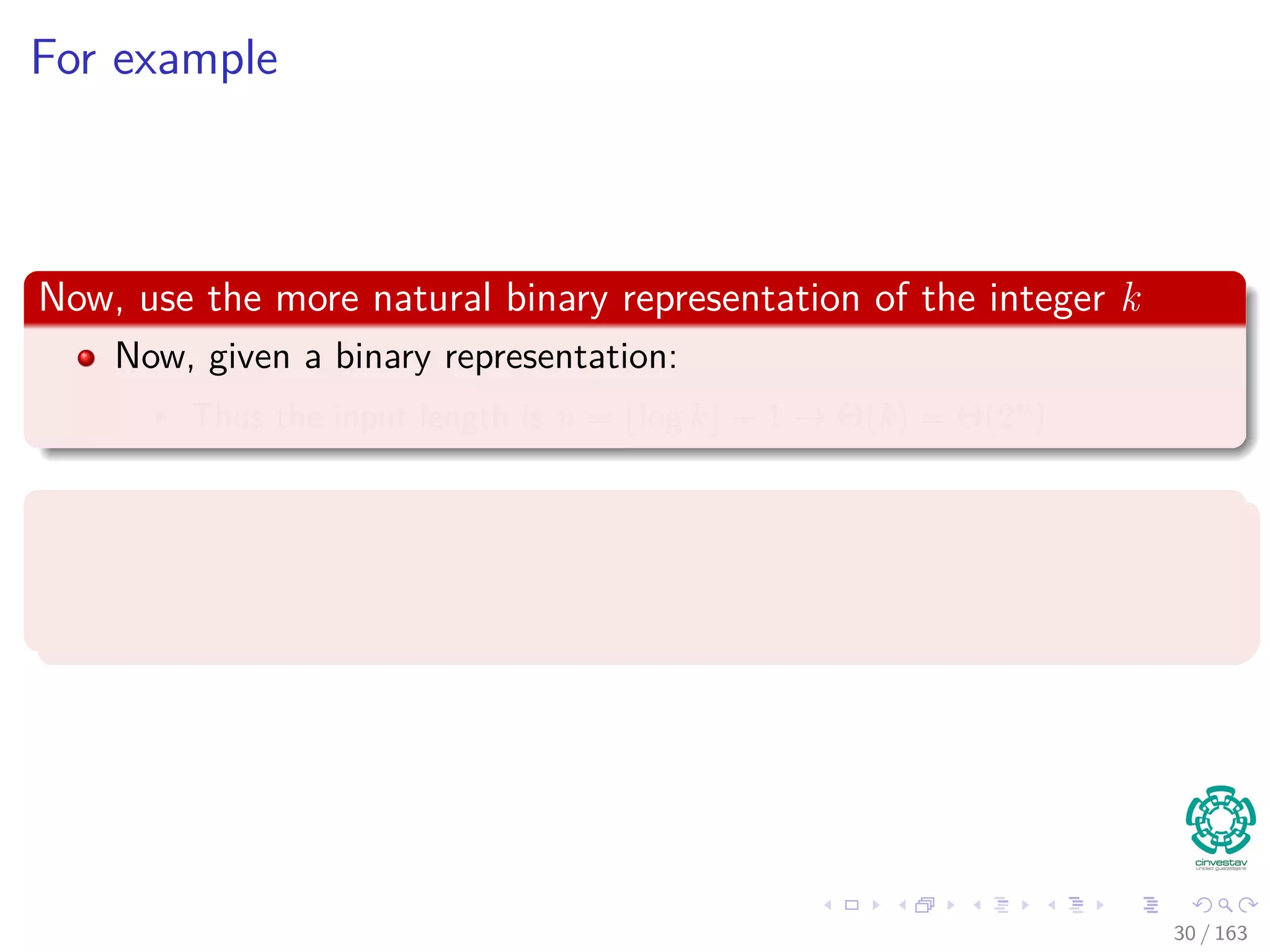 For example
Now, use the more natural binary representation of the integer k
Now, given a binary representation:
Thus the input length is n = log k + 1 → Θ (k) = Θ (2n
)
Remark
Thus, depending on the encoding, the algorithm runs in either polynomial
or superpolynomial time.
30 / 163
 