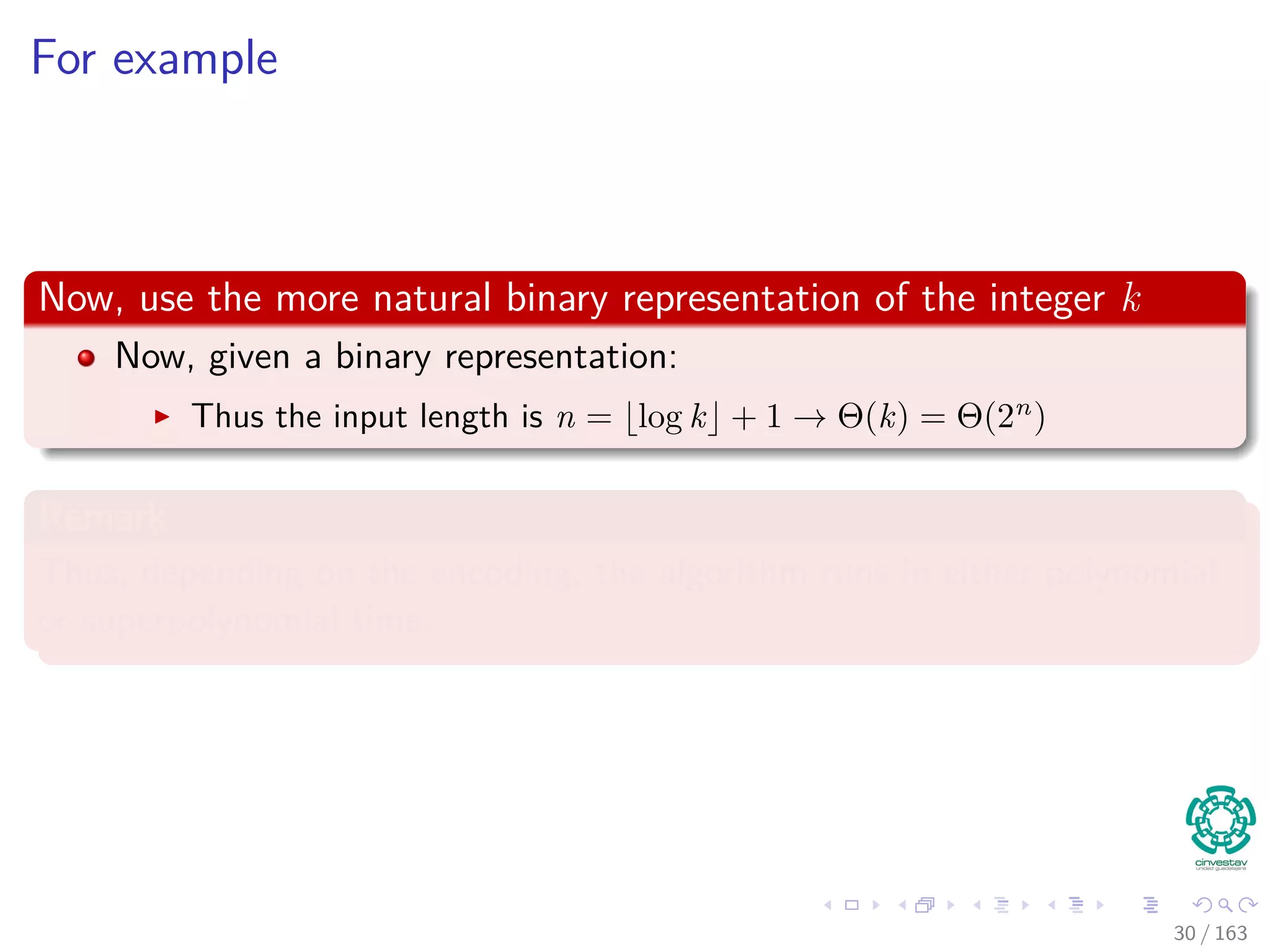 For example
Now, use the more natural binary representation of the integer k
Now, given a binary representation:
Thus the input length is n = log k + 1 → Θ (k) = Θ (2n
)
Remark
Thus, depending on the encoding, the algorithm runs in either polynomial
or superpolynomial time.
30 / 163
 