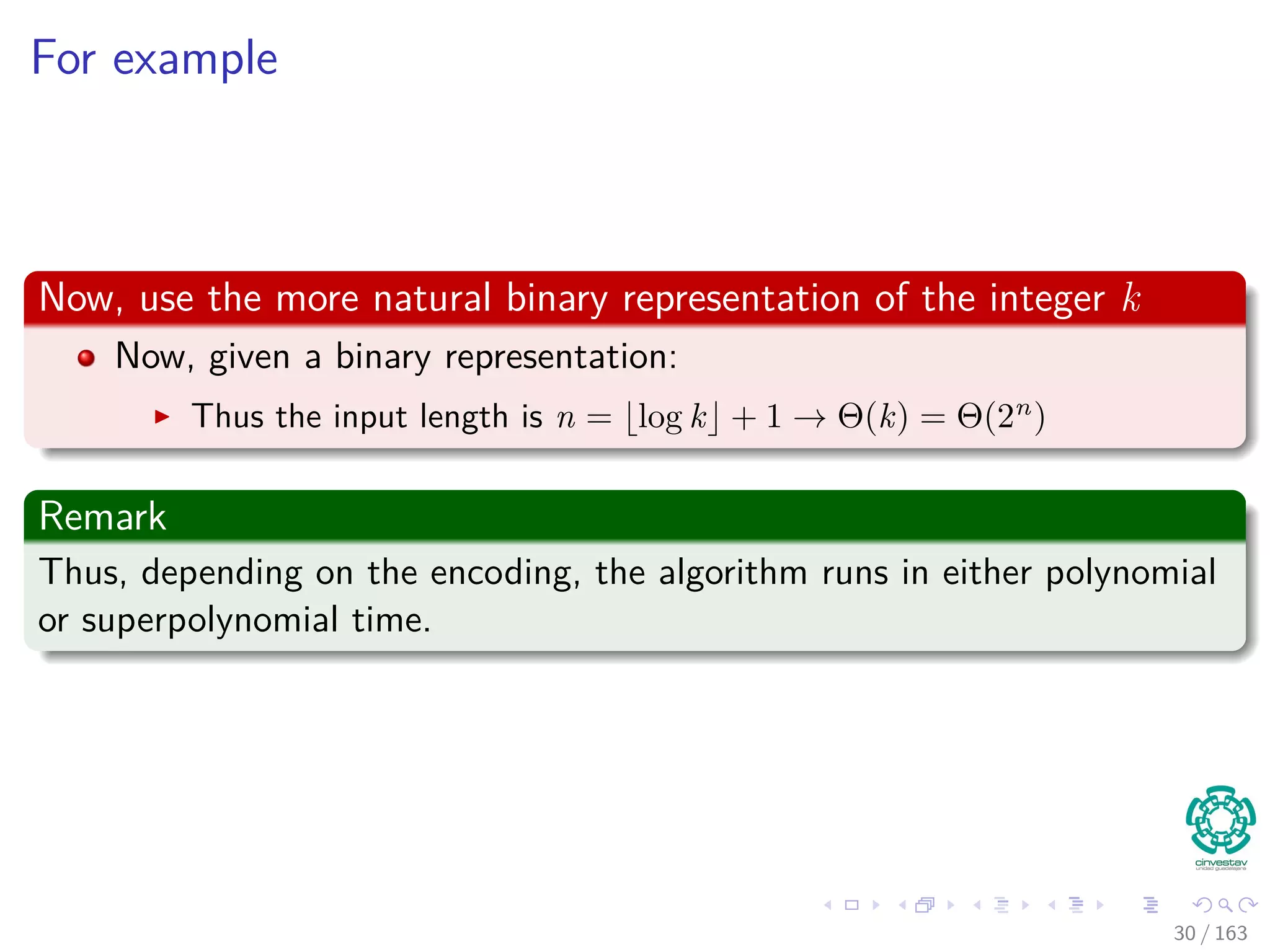 For example
Now, use the more natural binary representation of the integer k
Now, given a binary representation:
Thus the input length is n = log k + 1 → Θ (k) = Θ (2n
)
Remark
Thus, depending on the encoding, the algorithm runs in either polynomial
or superpolynomial time.
30 / 163
 