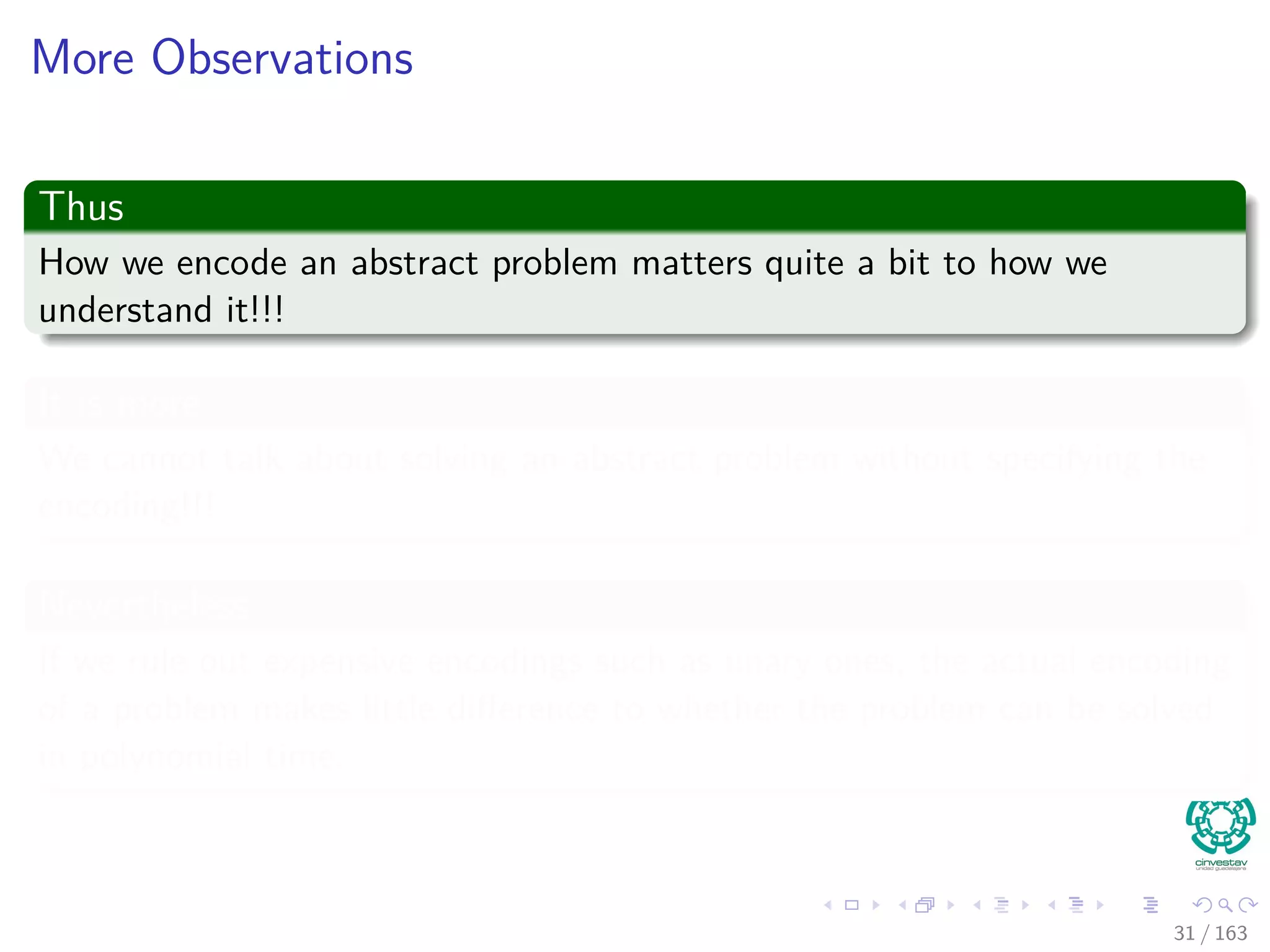 More Observations
Thus
How we encode an abstract problem matters quite a bit to how we
understand it!!!
It is more
We cannot talk about solving an abstract problem without specifying the
encoding!!!
Nevertheless
If we rule out expensive encodings such as unary ones, the actual encoding
of a problem makes little diﬀerence to whether the problem can be solved
in polynomial time.
31 / 163
 