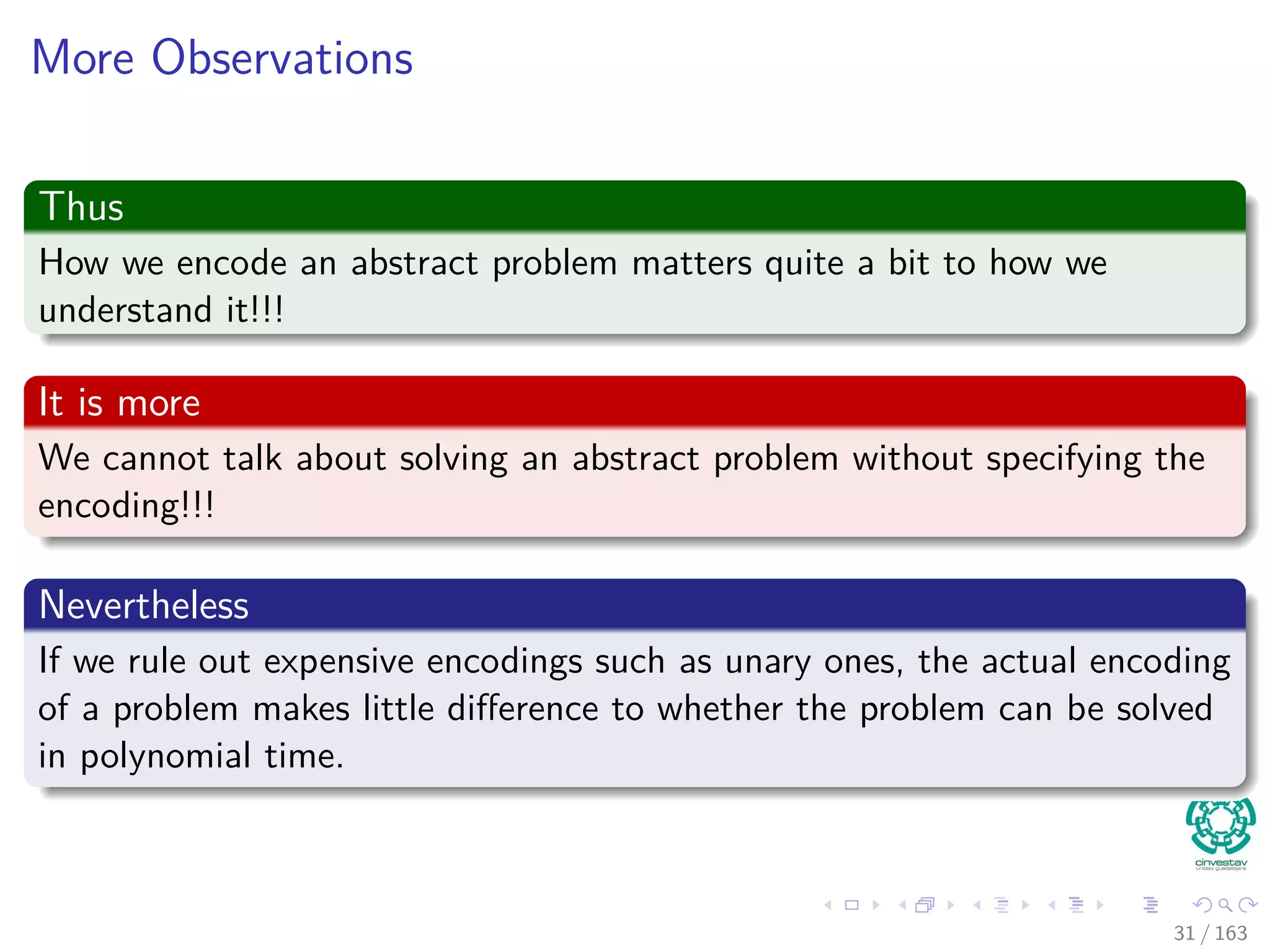 More Observations
Thus
How we encode an abstract problem matters quite a bit to how we
understand it!!!
It is more
We cannot talk about solving an abstract problem without specifying the
encoding!!!
Nevertheless
If we rule out expensive encodings such as unary ones, the actual encoding
of a problem makes little diﬀerence to whether the problem can be solved
in polynomial time.
31 / 163
 