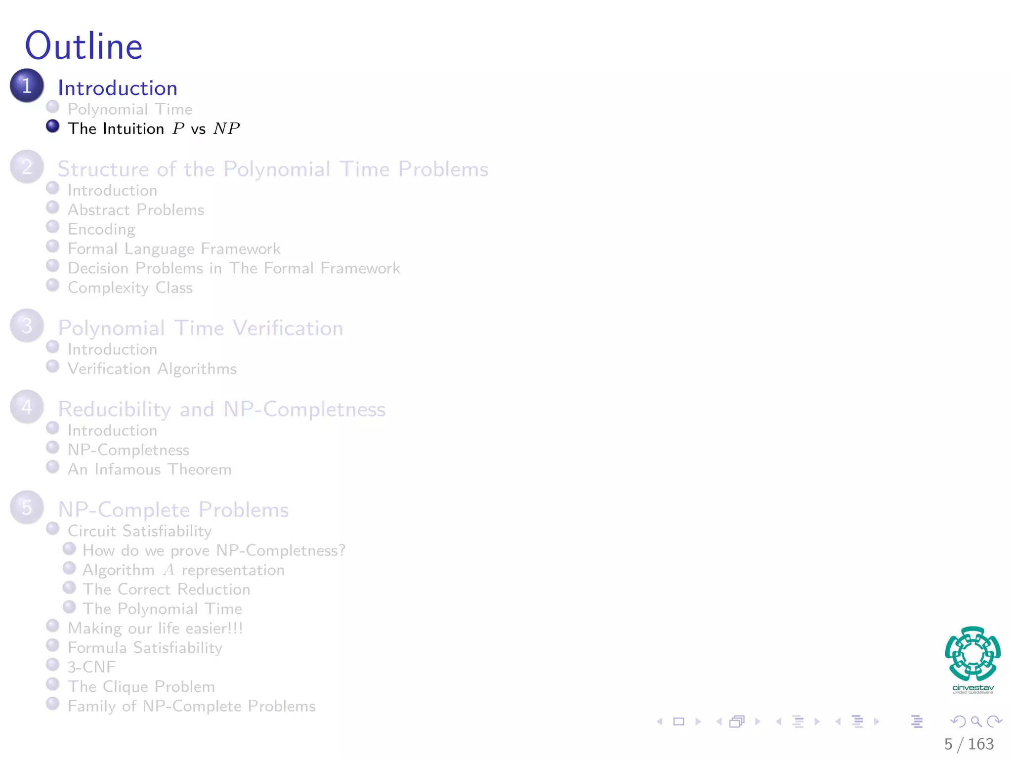 Outline
1 Introduction
Polynomial Time
The Intuition P vs NP
2 Structure of the Polynomial Time Problems
Introduction
Abstract Problems
Encoding
Formal Language Framework
Decision Problems in The Formal Framework
Complexity Class
3 Polynomial Time Veriﬁcation
Introduction
Veriﬁcation Algorithms
4 Reducibility and NP-Completness
Introduction
NP-Completness
An Infamous Theorem
5 NP-Complete Problems
Circuit Satisﬁability
How do we prove NP-Completness?
Algorithm A representation
The Correct Reduction
The Polynomial Time
Making our life easier!!!
Formula Satisﬁability
3-CNF
The Clique Problem
Family of NP-Complete Problems
5 / 163
 