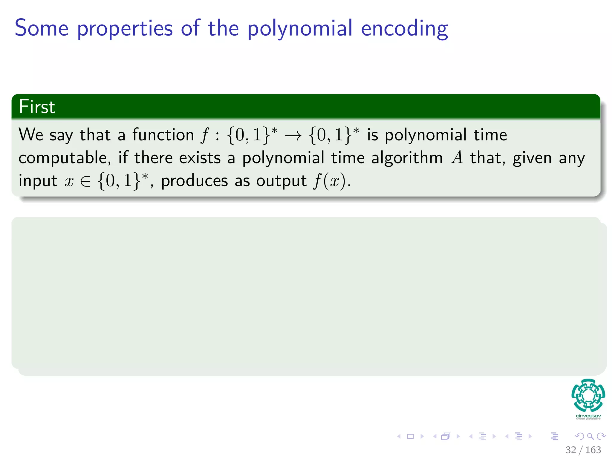 Some properties of the polynomial encoding
First
We say that a function f : {0, 1}∗ → {0, 1}∗ is polynomial time
computable, if there exists a polynomial time algorithm A that, given any
input x ∈ {0, 1}∗, produces as output f (x).
Second
For some set I of problem instances, we say that two encodings e1 and e2
are polynomially related
if there exist two polynomial time computable functions f12 and f21
such that for any i ∈ I, we have f12 (e1(i)) = e2(i) and
f21 (e2(i)) = e1(i).
32 / 163
 