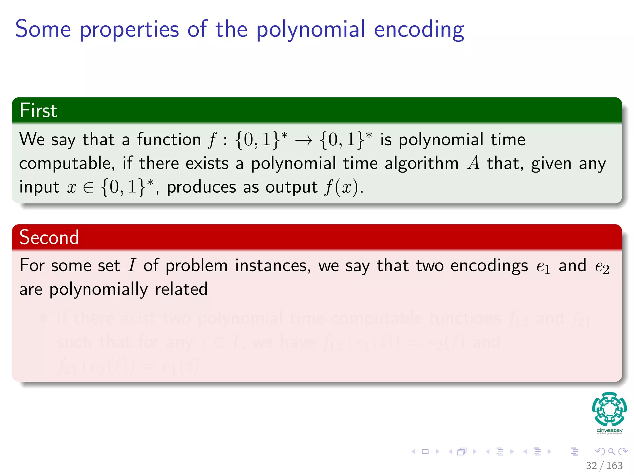 Some properties of the polynomial encoding
First
We say that a function f : {0, 1}∗ → {0, 1}∗ is polynomial time
computable, if there exists a polynomial time algorithm A that, given any
input x ∈ {0, 1}∗, produces as output f (x).
Second
For some set I of problem instances, we say that two encodings e1 and e2
are polynomially related
if there exist two polynomial time computable functions f12 and f21
such that for any i ∈ I, we have f12 (e1(i)) = e2(i) and
f21 (e2(i)) = e1(i).
32 / 163
 
