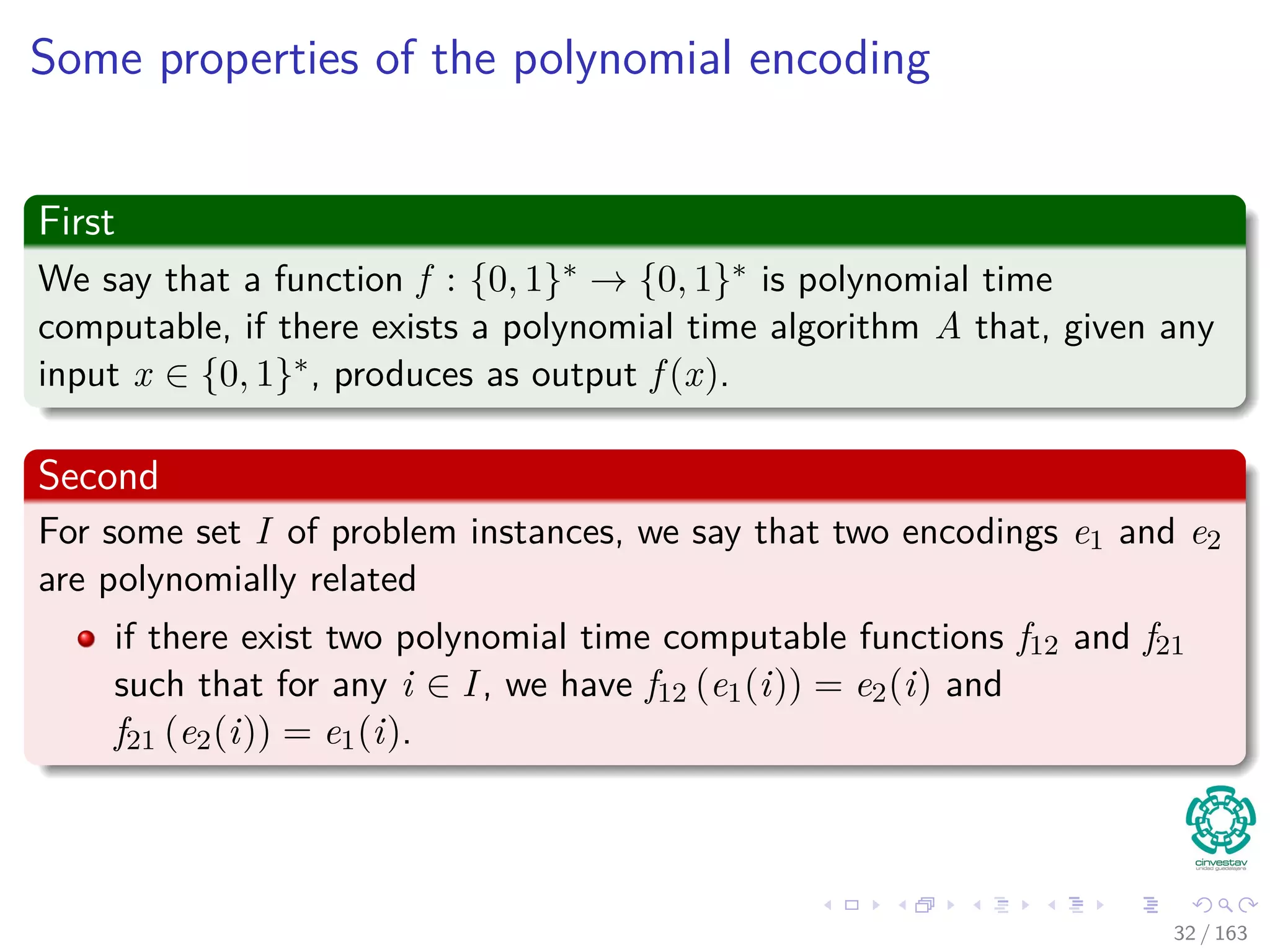 Some properties of the polynomial encoding
First
We say that a function f : {0, 1}∗ → {0, 1}∗ is polynomial time
computable, if there exists a polynomial time algorithm A that, given any
input x ∈ {0, 1}∗, produces as output f (x).
Second
For some set I of problem instances, we say that two encodings e1 and e2
are polynomially related
if there exist two polynomial time computable functions f12 and f21
such that for any i ∈ I, we have f12 (e1(i)) = e2(i) and
f21 (e2(i)) = e1(i).
32 / 163
 